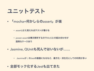 ユニットテスト
• 「mocha+何かしらのassert」が楽
• assert()さえ覚えればテストが書ける
• power-assertは構文解析するのでAltJSとの組み合わせが 
面倒なケースあり
• Jasmine, QUnitも死んではいないが……
• Jasmineが↓のJestの基盤になるなど、裏方化・派生元としての利用が多い
• 全部モック化するJestも出てきた
 