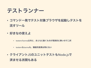 テストランナー
• コマンド一発でテスト対象ブラウザを起動しテストを 
流すツール
• 好きなの使えよ
• testem/karma以外に、まともに動くものが現実的に無いので二択
• testemもkarmaも、機能的差異は特にない
• クライアントJSのユニットテストもNode.jsで 
済ませる派閥もある
 