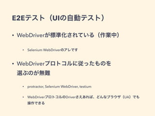 E2Eテスト（UIの自動テスト）
• WebDriverが標準化されている（作業中）
• Selenium WebDriverのアレです
• WebDriverプロトコルに従ったものを 
選ぶのが無難
• protractor, Selenium WebDriver, testium
• WebDriverプロトコルのDriverさえあれば、どんなブラウザ（UA）でも 
操作できる
 