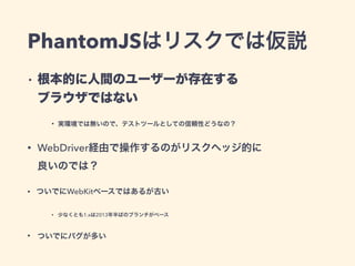 PhantomJSはリスクでは仮説
• 根本的に人間のユーザーが存在する 
ブラウザではない
• 実環境では無いので、テストツールとしての信頼性どうなの？
• WebDriver経由で操作するのがリスクヘッジ的に 
良いのでは？
• ついでにWebKitベースではあるが古い
• 少なくとも1.xは2013年半ばのブランチがベース
• ついでにバグが多い
 