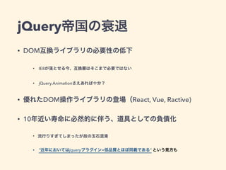 jQuery帝国の衰退
• DOM互換ライブラリの必要性の低下
• IE8が落とせる今、互換層はそこまで必要ではない
• jQuery.Animationさえあれば十分？
• 優れたDOM操作ライブラリの登場（React, Vue, Ractive)
• 10年近い寿命に必然的に伴う、道具としての負債化
• 流行りすぎてしまったが故の玉石混淆
• “近年においてはjqueryプラグイン=低品質とほぼ同義である” という見方も
 