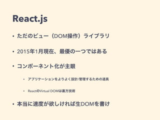 React.js
• ただのビュー（DOM操作）ライブラリ
• 2015年1月現在、最優の一つではある
• コンポーネント化が主眼
• アプリケーションをよりよく設計/管理するための道具
• ReactのVirtual DOMは裏方技術
• 本当に速度が欲しければ生DOMを書け
 