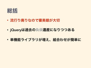 総括
• 流行り廃りなので審美眼が大切
• jQueryは過去の負債遺産になりつつある
• 単機能ライブラリが増え、組合わせが簡単に
 
