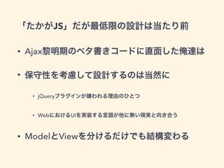 「たかがJS」だが最低限の設計は当たり前
• Ajax黎明期のベタ書きコードに直面した俺達は
• 保守性を考慮して設計するのは当然に
• jQueryプラグインが嫌われる理由のひとつ
• WebにおけるUIを実装する言語が他に無い現実と向き合う
• ModelとViewを分けるだけでも結構変わる
 