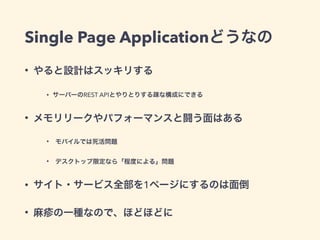 Single Page Applicationどうなの
• やると設計はスッキリする
• サーバーのREST APIとやりとりする疎な構成にできる
• メモリリークやパフォーマンスと闘う面はある
• モバイルでは死活問題
• デスクトップ限定なら「程度による」問題
• サイト・サービス全部を1ページにするのは面倒
• 麻疹の一種なので、ほどほどに
 