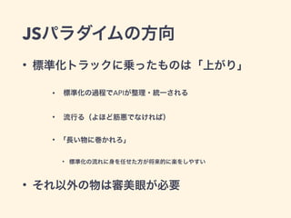JSパラダイムの方向
• 標準化トラックに乗ったものは「上がり」
• 標準化の過程でAPIが整理・統一される
• 流行る（よほど筋悪でなければ）
• 「長い物に巻かれろ」
• 標準化の流れに身を任せた方が将来的に楽をしやすい
• それ以外の物は審美眼が必要
 