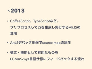 ~2013
• CoffeeScript、TypeScriptなど、 
プリプロセスしてJSを生成し実行するAltJSの 
登場
• AltJSデバッグ用途でsource mapの誕生
• 構文・機能として有用なものを 
ECMAScript言語仕様にフィードバックする流れ
 