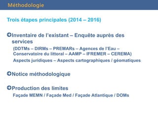 Trois étapes principales (2014 – 2016)
Inventaire de l’existant – Enquête auprès des
services
(DDTMs – DIRMs – PREMARs – Agences de l’Eau –
Conservatoire du littoral – AAMP – IFREMER – CEREMA)
Aspects juridiques – Aspects cartographiques / géomatiques
Notice méthodologique
Production des limites
Façade MEMN / Façade Med / Façade Atlantique / DOMs
Méthodologie
 