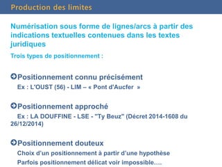 Production des limites
Numérisation sous forme de lignes/arcs à partir des
indications textuelles contenues dans les textes
juridiques
Trois types de positionnement :
Positionnement connu précisément
Ex : L'OUST (56) - LIM – « Pont d'Aucfer »
Positionnement approché
Ex : LA DOUFFINE - LSE - "Ty Beuz" (Décret 2014-1608 du
26/12/2014)
Positionnement douteux
Choix d’un positionnement à partir d’une hypothèse
Parfois positionnement délicat voir impossible….
 