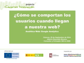 ¿Cómo se comportan los
usuarios cuando llegan
a nuestra web?
Analítica Web: Google Analytics
Cáceres, 25 de Septiembre de 2014.
Alberto Reynolds Moreno.
Consultor y Formador SEO & SEM
Impartido por:
 