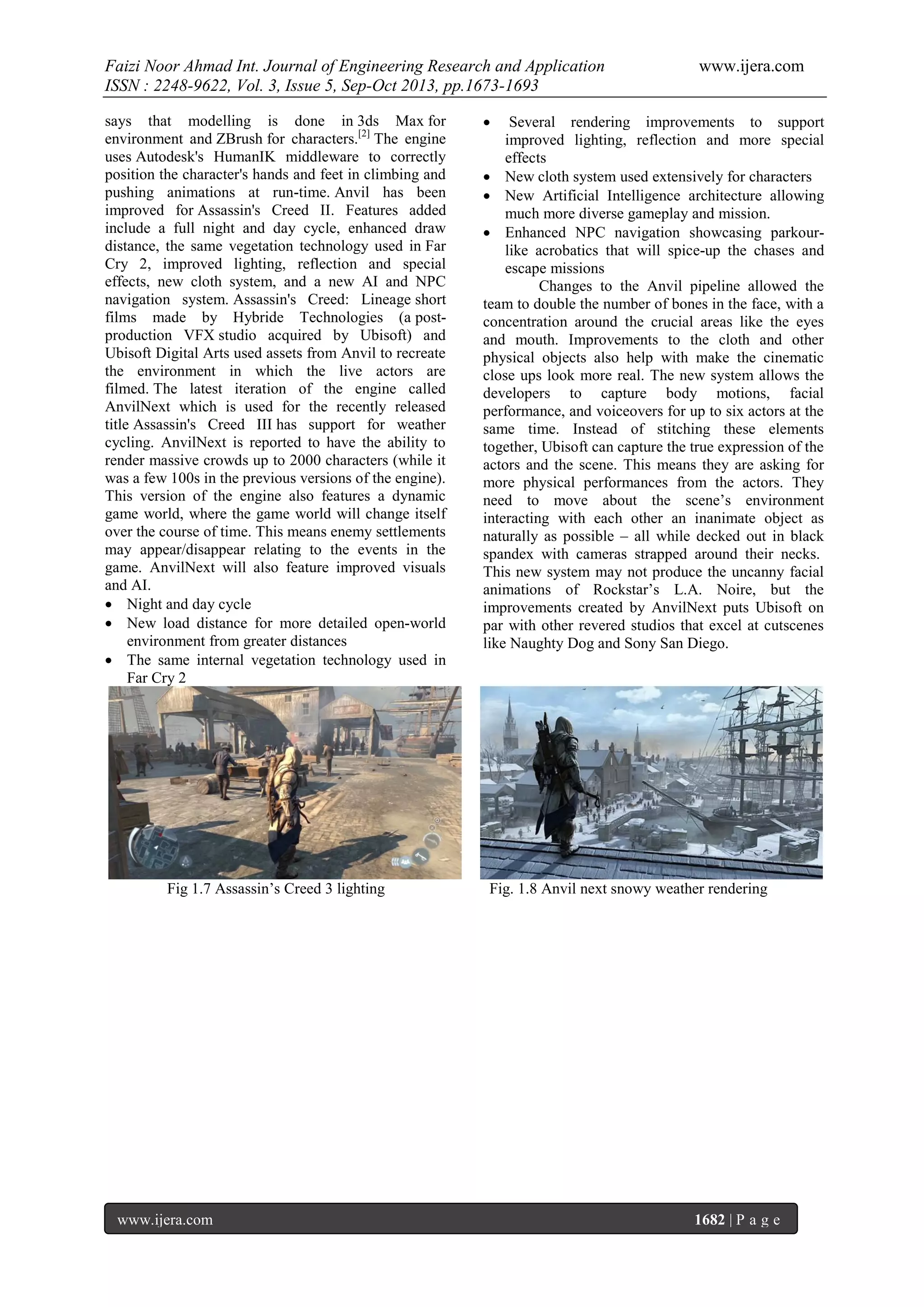 Faizi Noor Ahmad Int. Journal of Engineering Research and Application
ISSN : 2248-9622, Vol. 3, Issue 5, Sep-Oct 2013, pp.1673-1693
says that modelling is done in 3ds Max for
environment and ZBrush for characters.[2] The engine
uses Autodesk's HumanIK middleware to correctly
position the character's hands and feet in climbing and
pushing animations at run-time. Anvil has been
improved for Assassin's Creed II. Features added
include a full night and day cycle, enhanced draw
distance, the same vegetation technology used in Far
Cry 2, improved lighting, reflection and special
effects, new cloth system, and a new AI and NPC
navigation system. Assassin's Creed: Lineage short
films made by Hybride Technologies (a postproduction VFX studio acquired by Ubisoft) and
Ubisoft Digital Arts used assets from Anvil to recreate
the environment in which the live actors are
filmed. The latest iteration of the engine called
AnvilNext which is used for the recently released
title Assassin's Creed III has support for weather
cycling. AnvilNext is reported to have the ability to
render massive crowds up to 2000 characters (while it
was a few 100s in the previous versions of the engine).
This version of the engine also features a dynamic
game world, where the game world will change itself
over the course of time. This means enemy settlements
may appear/disappear relating to the events in the
game. AnvilNext will also feature improved visuals
and AI.
 Night and day cycle
 New load distance for more detailed open-world
environment from greater distances
 The same internal vegetation technology used in
Far Cry 2

Fig 1.7 Assassin’s Creed 3 lighting

www.ijera.com

www.ijera.com



Several rendering improvements to support
improved lighting, reflection and more special
effects
 New cloth system used extensively for characters
 New Artificial Intelligence architecture allowing
much more diverse gameplay and mission.
 Enhanced NPC navigation showcasing parkourlike acrobatics that will spice-up the chases and
escape missions
Changes to the Anvil pipeline allowed the
team to double the number of bones in the face, with a
concentration around the crucial areas like the eyes
and mouth. Improvements to the cloth and other
physical objects also help with make the cinematic
close ups look more real. The new system allows the
developers to capture body motions, facial
performance, and voiceovers for up to six actors at the
same time. Instead of stitching these elements
together, Ubisoft can capture the true expression of the
actors and the scene. This means they are asking for
more physical performances from the actors. They
need to move about the scene’s environment
interacting with each other an inanimate object as
naturally as possible – all while decked out in black
spandex with cameras strapped around their necks.
This new system may not produce the uncanny facial
animations of Rockstar’s L.A. Noire, but the
improvements created by AnvilNext puts Ubisoft on
par with other revered studios that excel at cutscenes
like Naughty Dog and Sony San Diego.

Fig. 1.8 Anvil next snowy weather rendering

1682 | P a g e

 