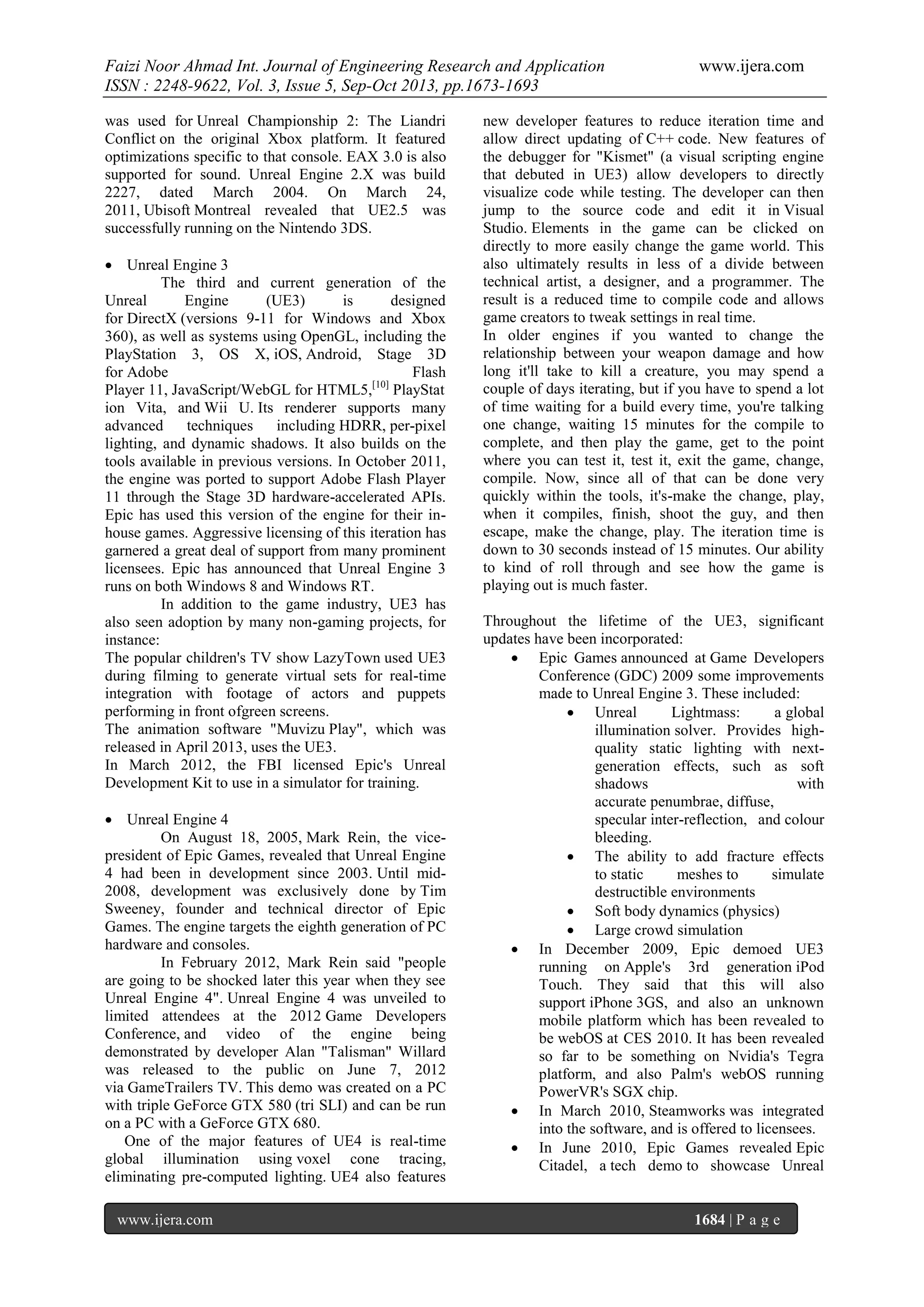 Faizi Noor Ahmad Int. Journal of Engineering Research and Application
ISSN : 2248-9622, Vol. 3, Issue 5, Sep-Oct 2013, pp.1673-1693
was used for Unreal Championship 2: The Liandri
Conflict on the original Xbox platform. It featured
optimizations specific to that console. EAX 3.0 is also
supported for sound. Unreal Engine 2.X was build
2227, dated March 2004. On March 24,
2011, Ubisoft Montreal revealed that UE2.5 was
successfully running on the Nintendo 3DS.
 Unreal Engine 3
The third and current generation of the
Unreal
Engine
(UE3)
is
designed
for DirectX (versions 9-11 for Windows and Xbox
360), as well as systems using OpenGL, including the
PlayStation 3, OS X, iOS, Android, Stage 3D
for Adobe
Flash
Player 11, JavaScript/WebGL for HTML5,[10] PlayStat
ion Vita, and Wii U. Its renderer supports many
advanced
techniques
including HDRR, per-pixel
lighting, and dynamic shadows. It also builds on the
tools available in previous versions. In October 2011,
the engine was ported to support Adobe Flash Player
11 through the Stage 3D hardware-accelerated APIs.
Epic has used this version of the engine for their inhouse games. Aggressive licensing of this iteration has
garnered a great deal of support from many prominent
licensees. Epic has announced that Unreal Engine 3
runs on both Windows 8 and Windows RT.
In addition to the game industry, UE3 has
also seen adoption by many non-gaming projects, for
instance:
The popular children's TV show LazyTown used UE3
during filming to generate virtual sets for real-time
integration with footage of actors and puppets
performing in front ofgreen screens.
The animation software "Muvizu Play", which was
released in April 2013, uses the UE3.
In March 2012, the FBI licensed Epic's Unreal
Development Kit to use in a simulator for training.
 Unreal Engine 4
On August 18, 2005, Mark Rein, the vicepresident of Epic Games, revealed that Unreal Engine
4 had been in development since 2003. Until mid2008, development was exclusively done by Tim
Sweeney, founder and technical director of Epic
Games. The engine targets the eighth generation of PC
hardware and consoles.
In February 2012, Mark Rein said "people
are going to be shocked later this year when they see
Unreal Engine 4". Unreal Engine 4 was unveiled to
limited attendees at the 2012 Game Developers
Conference, and video of the engine being
demonstrated by developer Alan "Talisman" Willard
was released to the public on June 7, 2012
via GameTrailers TV. This demo was created on a PC
with triple GeForce GTX 580 (tri SLI) and can be run
on a PC with a GeForce GTX 680.
One of the major features of UE4 is real-time
global illumination using voxel cone tracing,
eliminating pre-computed lighting. UE4 also features
www.ijera.com

www.ijera.com

new developer features to reduce iteration time and
allow direct updating of C++ code. New features of
the debugger for "Kismet" (a visual scripting engine
that debuted in UE3) allow developers to directly
visualize code while testing. The developer can then
jump to the source code and edit it in Visual
Studio. Elements in the game can be clicked on
directly to more easily change the game world. This
also ultimately results in less of a divide between
technical artist, a designer, and a programmer. The
result is a reduced time to compile code and allows
game creators to tweak settings in real time.
In older engines if you wanted to change the
relationship between your weapon damage and how
long it'll take to kill a creature, you may spend a
couple of days iterating, but if you have to spend a lot
of time waiting for a build every time, you're talking
one change, waiting 15 minutes for the compile to
complete, and then play the game, get to the point
where you can test it, test it, exit the game, change,
compile. Now, since all of that can be done very
quickly within the tools, it's-make the change, play,
when it compiles, finish, shoot the guy, and then
escape, make the change, play. The iteration time is
down to 30 seconds instead of 15 minutes. Our ability
to kind of roll through and see how the game is
playing out is much faster.
Throughout the lifetime of the UE3, significant
updates have been incorporated:
 Epic Games announced at Game Developers
Conference (GDC) 2009 some improvements
made to Unreal Engine 3. These included:
 Unreal
Lightmass:
a global
illumination solver. Provides highquality static lighting with nextgeneration effects, such as soft
shadows
with
accurate penumbrae, diffuse,
specular inter-reflection, and colour
bleeding.
 The ability to add fracture effects
to static
meshes to
simulate
destructible environments
 Soft body dynamics (physics)
 Large crowd simulation
 In December 2009, Epic demoed UE3
running on Apple's 3rd generation iPod
Touch. They said that this will also
support iPhone 3GS, and also an unknown
mobile platform which has been revealed to
be webOS at CES 2010. It has been revealed
so far to be something on Nvidia's Tegra
platform, and also Palm's webOS running
PowerVR's SGX chip.
 In March 2010, Steamworks was integrated
into the software, and is offered to licensees.
 In June 2010, Epic Games revealed Epic
Citadel, a tech demo to showcase Unreal

1684 | P a g e

 