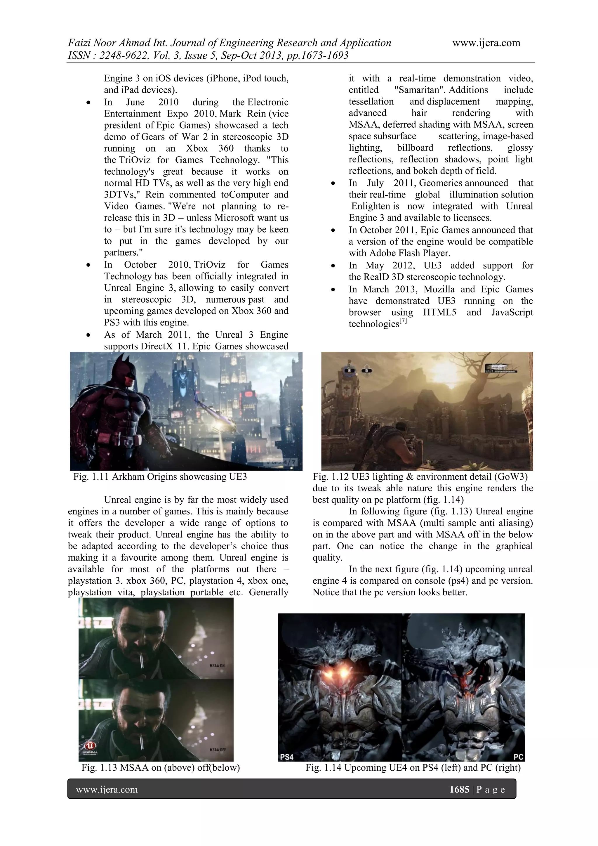 Faizi Noor Ahmad Int. Journal of Engineering Research and Application
ISSN : 2248-9622, Vol. 3, Issue 5, Sep-Oct 2013, pp.1673-1693







Engine 3 on iOS devices (iPhone, iPod touch,
and iPad devices).
In June 2010 during the Electronic
Entertainment Expo 2010, Mark Rein (vice
president of Epic Games) showcased a tech
demo of Gears of War 2 in stereoscopic 3D
running on an Xbox 360 thanks to
the TriOviz for Games Technology. "This
technology's great because it works on
normal HD TVs, as well as the very high end
3DTVs," Rein commented toComputer and
Video Games. "We're not planning to rerelease this in 3D – unless Microsoft want us
to – but I'm sure it's technology may be keen
to put in the games developed by our
partners."
In October 2010, TriOviz for Games
Technology has been officially integrated in
Unreal Engine 3, allowing to easily convert
in stereoscopic 3D, numerous past and
upcoming games developed on Xbox 360 and
PS3 with this engine.
As of March 2011, the Unreal 3 Engine
supports DirectX 11. Epic Games showcased

Fig. 1.11 Arkham Origins showcasing UE3
Unreal engine is by far the most widely used
engines in a number of games. This is mainly because
it offers the developer a wide range of options to
tweak their product. Unreal engine has the ability to
be adapted according to the developer’s choice thus
making it a favourite among them. Unreal engine is
available for most of the platforms out there –
playstation 3. xbox 360, PC, playstation 4, xbox one,
playstation vita, playstation portable etc. Generally

Fig. 1.13 MSAA on (above) off(below)
www.ijera.com







www.ijera.com

it with a real-time demonstration video,
entitled
"Samaritan". Additions
include
tessellation
and displacement
mapping,
advanced
hair
rendering
with
MSAA, deferred shading with MSAA, screen
space subsurface
scattering, image-based
lighting, billboard reflections, glossy
reflections, reflection shadows, point light
reflections, and bokeh depth of field.
In July 2011, Geomerics announced that
their real-time global illumination solution
Enlighten is now integrated with Unreal
Engine 3 and available to licensees.
In October 2011, Epic Games announced that
a version of the engine would be compatible
with Adobe Flash Player.
In May 2012, UE3 added support for
the RealD 3D stereoscopic technology.
In March 2013, Mozilla and Epic Games
have demonstrated UE3 running on the
browser using HTML5 and JavaScript
technologies[7]

Fig. 1.12 UE3 lighting & environment detail (GoW3)
due to its tweak able nature this engine renders the
best quality on pc platform (fig. 1.14)
In following figure (fig. 1.13) Unreal engine
is compared with MSAA (multi sample anti aliasing)
on in the above part and with MSAA off in the below
part. One can notice the change in the graphical
quality.
In the next figure (fig. 1.14) upcoming unreal
engine 4 is compared on console (ps4) and pc version.
Notice that the pc version looks better.

Fig. 1.14 Upcoming UE4 on PS4 (left) and PC (right)
1685 | P a g e

 