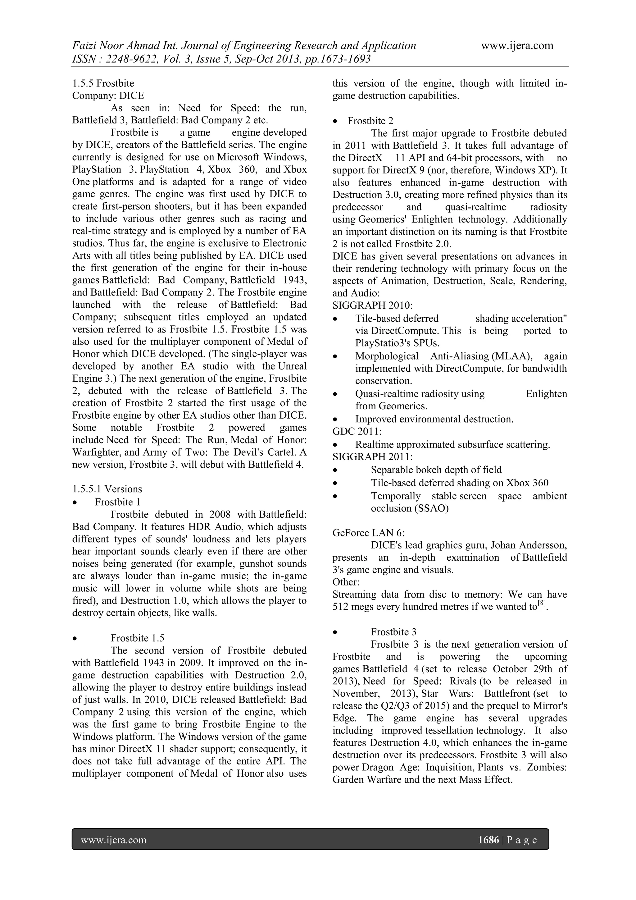 Faizi Noor Ahmad Int. Journal of Engineering Research and Application
ISSN : 2248-9622, Vol. 3, Issue 5, Sep-Oct 2013, pp.1673-1693
1.5.5 Frostbite
Company: DICE
As seen in: Need for Speed: the run,
Battlefield 3, Battlefield: Bad Company 2 etc.
Frostbite is
a game
engine developed
by DICE, creators of the Battlefield series. The engine
currently is designed for use on Microsoft Windows,
PlayStation 3, PlayStation 4, Xbox 360, and Xbox
One platforms and is adapted for a range of video
game genres. The engine was first used by DICE to
create first-person shooters, but it has been expanded
to include various other genres such as racing and
real-time strategy and is employed by a number of EA
studios. Thus far, the engine is exclusive to Electronic
Arts with all titles being published by EA. DICE used
the first generation of the engine for their in-house
games Battlefield: Bad Company, Battlefield 1943,
and Battlefield: Bad Company 2. The Frostbite engine
launched with the release of Battlefield: Bad
Company; subsequent titles employed an updated
version referred to as Frostbite 1.5. Frostbite 1.5 was
also used for the multiplayer component of Medal of
Honor which DICE developed. (The single-player was
developed by another EA studio with the Unreal
Engine 3.) The next generation of the engine, Frostbite
2, debuted with the release of Battlefield 3. The
creation of Frostbite 2 started the first usage of the
Frostbite engine by other EA studios other than DICE.
Some notable Frostbite 2 powered games
include Need for Speed: The Run, Medal of Honor:
Warfighter, and Army of Two: The Devil's Cartel. A
new version, Frostbite 3, will debut with Battlefield 4.
1.5.5.1 Versions

Frostbite 1
Frostbite debuted in 2008 with Battlefield:
Bad Company. It features HDR Audio, which adjusts
different types of sounds' loudness and lets players
hear important sounds clearly even if there are other
noises being generated (for example, gunshot sounds
are always louder than in-game music; the in-game
music will lower in volume while shots are being
fired), and Destruction 1.0, which allows the player to
destroy certain objects, like walls.


Frostbite 1.5
The second version of Frostbite debuted
with Battlefield 1943 in 2009. It improved on the ingame destruction capabilities with Destruction 2.0,
allowing the player to destroy entire buildings instead
of just walls. In 2010, DICE released Battlefield: Bad
Company 2 using this version of the engine, which
was the first game to bring Frostbite Engine to the
Windows platform. The Windows version of the game
has minor DirectX 11 shader support; consequently, it
does not take full advantage of the entire API. The
multiplayer component of Medal of Honor also uses

www.ijera.com

www.ijera.com

this version of the engine, though with limited ingame destruction capabilities.
 Frostbite 2
The first major upgrade to Frostbite debuted
in 2011 with Battlefield 3. It takes full advantage of
the DirectX 11 API and 64-bit processors, with no
support for DirectX 9 (nor, therefore, Windows XP). It
also features enhanced in-game destruction with
Destruction 3.0, creating more refined physics than its
predecessor
and
quasi-realtime
radiosity
using Geomerics' Enlighten technology. Additionally
an important distinction on its naming is that Frostbite
2 is not called Frostbite 2.0.
DICE has given several presentations on advances in
their rendering technology with primary focus on the
aspects of Animation, Destruction, Scale, Rendering,
and Audio:
SIGGRAPH 2010:

Tile-based deferred
shading acceleration"
via DirectCompute. This is being ported to
PlayStatio3's SPUs.

Morphological Anti-Aliasing (MLAA), again
implemented with DirectCompute, for bandwidth
conservation.

Quasi-realtime radiosity using
Enlighten
from Geomerics.

Improved environmental destruction.
GDC 2011:

Realtime approximated subsurface scattering.
SIGGRAPH 2011:

Separable bokeh depth of field

Tile-based deferred shading on Xbox 360

Temporally stable screen space ambient
occlusion (SSAO)
GeForce LAN 6:
DICE's lead graphics guru, Johan Andersson,
presents an in-depth examination of Battlefield
3's game engine and visuals.
Other:
Streaming data from disc to memory: We can have
512 megs every hundred metres if we wanted to[8].


Frostbite 3
Frostbite 3 is the next generation version of
Frostbite and is powering the upcoming
games Battlefield 4 (set to release October 29th of
2013), Need for Speed: Rivals (to be released in
November, 2013), Star Wars: Battlefront (set to
release the Q2/Q3 of 2015) and the prequel to Mirror's
Edge. The game engine has several upgrades
including improved tessellation technology. It also
features Destruction 4.0, which enhances the in-game
destruction over its predecessors. Frostbite 3 will also
power Dragon Age: Inquisition, Plants vs. Zombies:
Garden Warfare and the next Mass Effect.

1686 | P a g e

 