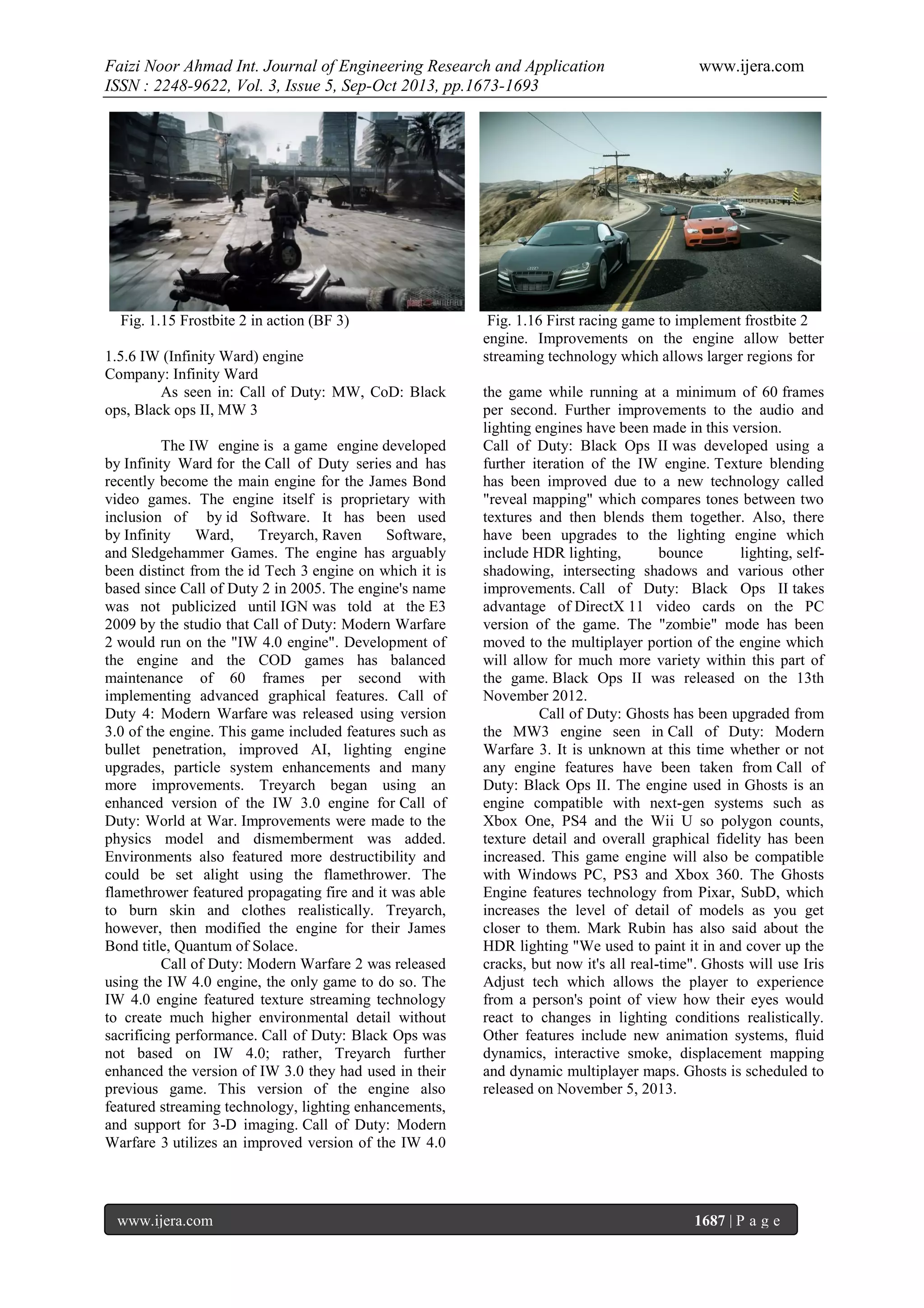 Faizi Noor Ahmad Int. Journal of Engineering Research and Application
ISSN : 2248-9622, Vol. 3, Issue 5, Sep-Oct 2013, pp.1673-1693

Fig. 1.15 Frostbite 2 in action (BF 3)
1.5.6 IW (Infinity Ward) engine
Company: Infinity Ward
As seen in: Call of Duty: MW, CoD: Black
ops, Black ops II, MW 3
The IW engine is a game engine developed
by Infinity Ward for the Call of Duty series and has
recently become the main engine for the James Bond
video games. The engine itself is proprietary with
inclusion of by id Software. It has been used
by Infinity
Ward,
Treyarch, Raven
Software,
and Sledgehammer Games. The engine has arguably
been distinct from the id Tech 3 engine on which it is
based since Call of Duty 2 in 2005. The engine's name
was not publicized until IGN was told at the E3
2009 by the studio that Call of Duty: Modern Warfare
2 would run on the "IW 4.0 engine". Development of
the engine and the COD games has balanced
maintenance of 60 frames per second with
implementing advanced graphical features. Call of
Duty 4: Modern Warfare was released using version
3.0 of the engine. This game included features such as
bullet penetration, improved AI, lighting engine
upgrades, particle system enhancements and many
more improvements. Treyarch began using an
enhanced version of the IW 3.0 engine for Call of
Duty: World at War. Improvements were made to the
physics model and dismemberment was added.
Environments also featured more destructibility and
could be set alight using the flamethrower. The
flamethrower featured propagating fire and it was able
to burn skin and clothes realistically. Treyarch,
however, then modified the engine for their James
Bond title, Quantum of Solace.
Call of Duty: Modern Warfare 2 was released
using the IW 4.0 engine, the only game to do so. The
IW 4.0 engine featured texture streaming technology
to create much higher environmental detail without
sacrificing performance. Call of Duty: Black Ops was
not based on IW 4.0; rather, Treyarch further
enhanced the version of IW 3.0 they had used in their
previous game. This version of the engine also
featured streaming technology, lighting enhancements,
and support for 3-D imaging. Call of Duty: Modern
Warfare 3 utilizes an improved version of the IW 4.0

www.ijera.com

www.ijera.com

Fig. 1.16 First racing game to implement frostbite 2
engine. Improvements on the engine allow better
streaming technology which allows larger regions for
the game while running at a minimum of 60 frames
per second. Further improvements to the audio and
lighting engines have been made in this version.
Call of Duty: Black Ops II was developed using a
further iteration of the IW engine. Texture blending
has been improved due to a new technology called
"reveal mapping" which compares tones between two
textures and then blends them together. Also, there
have been upgrades to the lighting engine which
include HDR lighting,
bounce
lighting, selfshadowing, intersecting shadows and various other
improvements. Call of Duty: Black Ops II takes
advantage of DirectX 11 video cards on the PC
version of the game. The "zombie" mode has been
moved to the multiplayer portion of the engine which
will allow for much more variety within this part of
the game. Black Ops II was released on the 13th
November 2012.
Call of Duty: Ghosts has been upgraded from
the MW3 engine seen in Call of Duty: Modern
Warfare 3. It is unknown at this time whether or not
any engine features have been taken from Call of
Duty: Black Ops II. The engine used in Ghosts is an
engine compatible with next-gen systems such as
Xbox One, PS4 and the Wii U so polygon counts,
texture detail and overall graphical fidelity has been
increased. This game engine will also be compatible
with Windows PC, PS3 and Xbox 360. The Ghosts
Engine features technology from Pixar, SubD, which
increases the level of detail of models as you get
closer to them. Mark Rubin has also said about the
HDR lighting "We used to paint it in and cover up the
cracks, but now it's all real-time". Ghosts will use Iris
Adjust tech which allows the player to experience
from a person's point of view how their eyes would
react to changes in lighting conditions realistically.
Other features include new animation systems, fluid
dynamics, interactive smoke, displacement mapping
and dynamic multiplayer maps. Ghosts is scheduled to
released on November 5, 2013.

1687 | P a g e

 