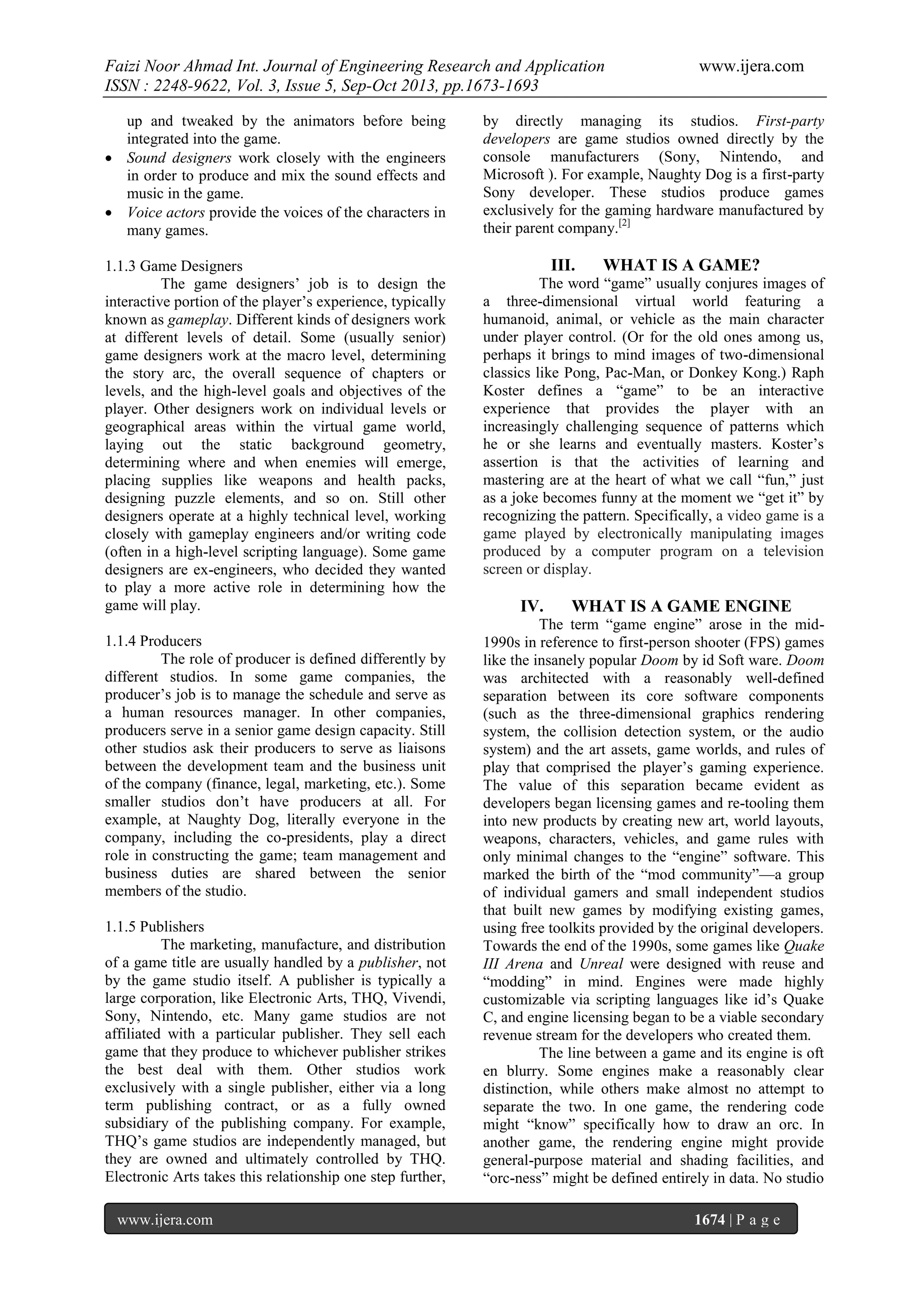 Faizi Noor Ahmad Int. Journal of Engineering Research and Application
ISSN : 2248-9622, Vol. 3, Issue 5, Sep-Oct 2013, pp.1673-1693
up and tweaked by the animators before being
integrated into the game.
 Sound designers work closely with the engineers
in order to produce and mix the sound effects and
music in the game.
 Voice actors provide the voices of the characters in
many games.
1.1.3 Game Designers
The game designers’ job is to design the
interactive portion of the player’s experience, typically
known as gameplay. Different kinds of designers work
at different levels of detail. Some (usually senior)
game designers work at the macro level, determining
the story arc, the overall sequence of chapters or
levels, and the high-level goals and objectives of the
player. Other designers work on individual levels or
geographical areas within the virtual game world,
laying out the static background geometry,
determining where and when enemies will emerge,
placing supplies like weapons and health packs,
designing puzzle elements, and so on. Still other
designers operate at a highly technical level, working
closely with gameplay engineers and/or writing code
(often in a high-level scripting language). Some game
designers are ex-engineers, who decided they wanted
to play a more active role in determining how the
game will play.
1.1.4 Producers
The role of producer is defined differently by
different studios. In some game companies, the
producer’s job is to manage the schedule and serve as
a human resources manager. In other companies,
producers serve in a senior game design capacity. Still
other studios ask their producers to serve as liaisons
between the development team and the business unit
of the company (finance, legal, marketing, etc.). Some
smaller studios don’t have producers at all. For
example, at Naughty Dog, literally everyone in the
company, including the co-presidents, play a direct
role in constructing the game; team management and
business duties are shared between the senior
members of the studio.
1.1.5 Publishers
The marketing, manufacture, and distribution
of a game title are usually handled by a publisher, not
by the game studio itself. A publisher is typically a
large corporation, like Electronic Arts, THQ, Vivendi,
Sony, Nintendo, etc. Many game studios are not
affiliated with a particular publisher. They sell each
game that they produce to whichever publisher strikes
the best deal with them. Other studios work
exclusively with a single publisher, either via a long
term publishing contract, or as a fully owned
subsidiary of the publishing company. For example,
THQ’s game studios are independently managed, but
they are owned and ultimately controlled by THQ.
Electronic Arts takes this relationship one step further,
www.ijera.com

www.ijera.com

by directly managing its studios. First-party
developers are game studios owned directly by the
console manufacturers (Sony, Nintendo, and
Microsoft ). For example, Naughty Dog is a first-party
Sony developer. These studios produce games
exclusively for the gaming hardware manufactured by
their parent company.[2]

III.

WHAT IS A GAME?

The word “game” usually conjures images of
a three-dimensional virtual world featuring a
humanoid, animal, or vehicle as the main character
under player control. (Or for the old ones among us,
perhaps it brings to mind images of two-dimensional
classics like Pong, Pac-Man, or Donkey Kong.) Raph
Koster defines a “game” to be an interactive
experience that provides the player with an
increasingly challenging sequence of patterns which
he or she learns and eventually masters. Koster’s
assertion is that the activities of learning and
mastering are at the heart of what we call “fun,” just
as a joke becomes funny at the moment we “get it” by
recognizing the pattern. Specifically, a video game is a
game played by electronically manipulating images
produced by a computer program on a television
screen or display.

IV.

WHAT IS A GAME ENGINE

The term “game engine” arose in the mid1990s in reference to first-person shooter (FPS) games
like the insanely popular Doom by id Soft ware. Doom
was architected with a reasonably well-defined
separation between its core software components
(such as the three-dimensional graphics rendering
system, the collision detection system, or the audio
system) and the art assets, game worlds, and rules of
play that comprised the player’s gaming experience.
The value of this separation became evident as
developers began licensing games and re-tooling them
into new products by creating new art, world layouts,
weapons, characters, vehicles, and game rules with
only minimal changes to the “engine” software. This
marked the birth of the “mod community”—a group
of individual gamers and small independent studios
that built new games by modifying existing games,
using free toolkits provided by the original developers.
Towards the end of the 1990s, some games like Quake
III Arena and Unreal were designed with reuse and
“modding” in mind. Engines were made highly
customizable via scripting languages like id’s Quake
C, and engine licensing began to be a viable secondary
revenue stream for the developers who created them.
The line between a game and its engine is oft
en blurry. Some engines make a reasonably clear
distinction, while others make almost no attempt to
separate the two. In one game, the rendering code
might “know” specifically how to draw an orc. In
another game, the rendering engine might provide
general-purpose material and shading facilities, and
“orc-ness” might be defined entirely in data. No studio
1674 | P a g e

 