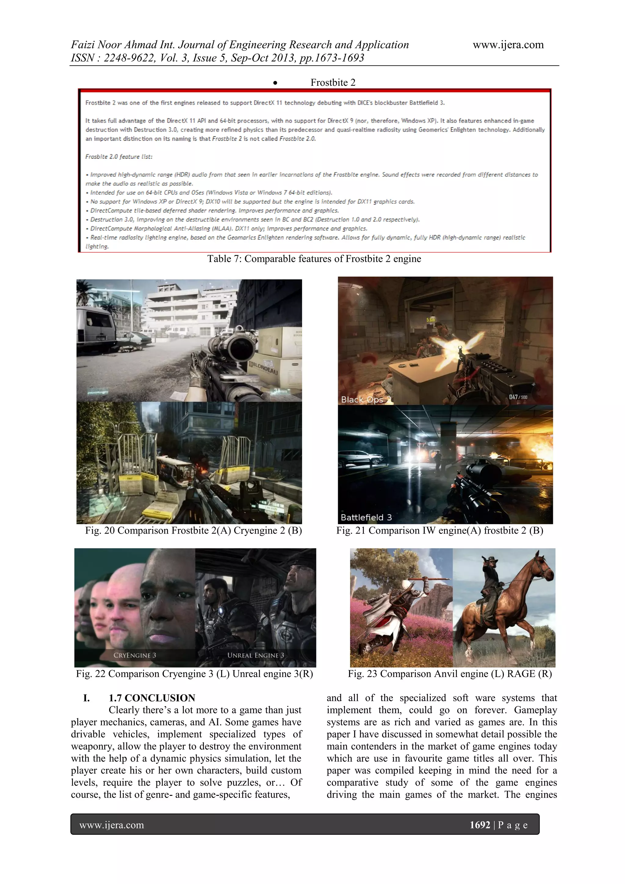 Faizi Noor Ahmad Int. Journal of Engineering Research and Application
ISSN : 2248-9622, Vol. 3, Issue 5, Sep-Oct 2013, pp.1673-1693


www.ijera.com

Frostbite 2

Table 7: Comparable features of Frostbite 2 engine

Fig. 20 Comparison Frostbite 2(A) Cryengine 2 (B)

Fig. 22 Comparison Cryengine 3 (L) Unreal engine 3(R)
I.

1.7 CONCLUSION
Clearly there’s a lot more to a game than just
player mechanics, cameras, and AI. Some games have
drivable vehicles, implement specialized types of
weaponry, allow the player to destroy the environment
with the help of a dynamic physics simulation, let the
player create his or her own characters, build custom
levels, require the player to solve puzzles, or… Of
course, the list of genre- and game-specific features,
www.ijera.com

Fig. 21 Comparison IW engine(A) frostbite 2 (B)

Fig. 23 Comparison Anvil engine (L) RAGE (R)
and all of the specialized soft ware systems that
implement them, could go on forever. Gameplay
systems are as rich and varied as games are. In this
paper I have discussed in somewhat detail possible the
main contenders in the market of game engines today
which are use in favourite game titles all over. This
paper was compiled keeping in mind the need for a
comparative study of some of the game engines
driving the main games of the market. The engines
1692 | P a g e

 