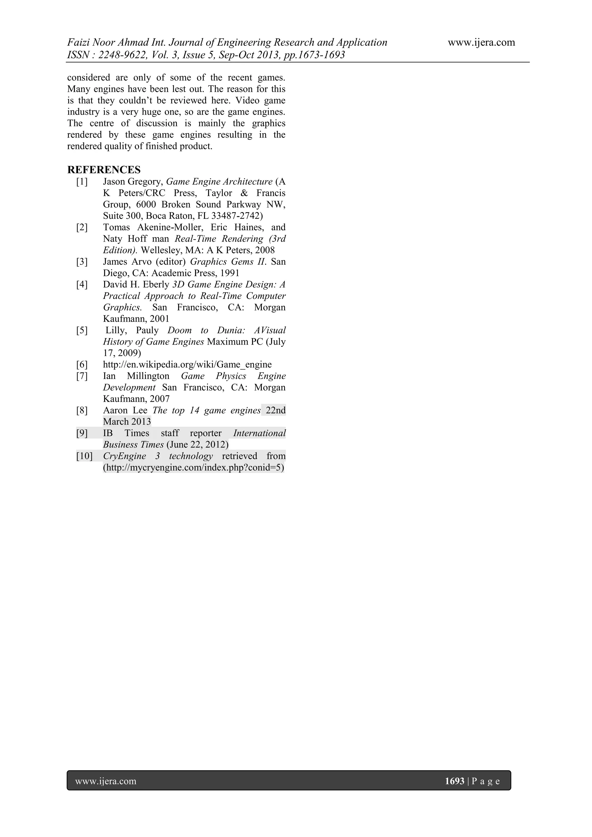 Faizi Noor Ahmad Int. Journal of Engineering Research and Application
ISSN : 2248-9622, Vol. 3, Issue 5, Sep-Oct 2013, pp.1673-1693

www.ijera.com

considered are only of some of the recent games.
Many engines have been lest out. The reason for this
is that they couldn’t be reviewed here. Video game
industry is a very huge one, so are the game engines.
The centre of discussion is mainly the graphics
rendered by these game engines resulting in the
rendered quality of finished product.

REFERENCES
[1]

[2]

[3]
[4]

[5]

[6]
[7]

[8]
[9]
[10]

Jason Gregory, Game Engine Architecture (A
K Peters/CRC Press, Taylor & Francis
Group, 6000 Broken Sound Parkway NW,
Suite 300, Boca Raton, FL 33487-2742)
Tomas Akenine-Moller, Eric Haines, and
Naty Hoff man Real-Time Rendering (3rd
Edition). Wellesley, MA: A K Peters, 2008
James Arvo (editor) Graphics Gems II. San
Diego, CA: Academic Press, 1991
David H. Eberly 3D Game Engine Design: A
Practical Approach to Real-Time Computer
Graphics. San Francisco, CA: Morgan
Kaufmann, 2001
Lilly, Pauly Doom to Dunia: AVisual
History of Game Engines Maximum PC (July
17, 2009)
http://en.wikipedia.org/wiki/Game_engine
Ian Millington Game Physics Engine
Development San Francisco, CA: Morgan
Kaufmann, 2007
Aaron Lee The top 14 game engines 22nd
March 2013
IB Times staff reporter International
Business Times (June 22, 2012)
CryEngine 3 technology retrieved from
(http://mycryengine.com/index.php?conid=5)

www.ijera.com

1693 | P a g e

 