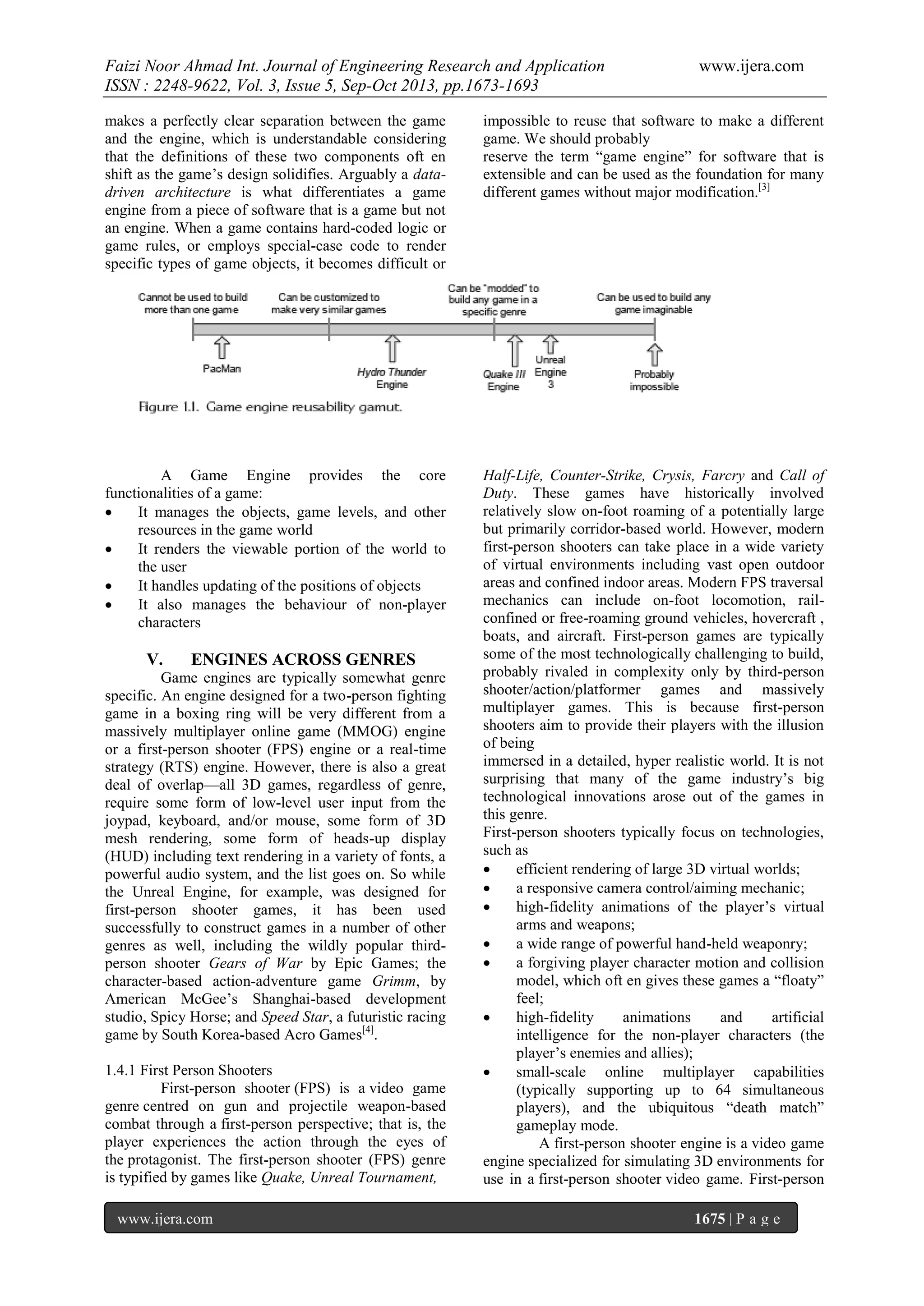 Faizi Noor Ahmad Int. Journal of Engineering Research and Application
ISSN : 2248-9622, Vol. 3, Issue 5, Sep-Oct 2013, pp.1673-1693

www.ijera.com

makes a perfectly clear separation between the game
and the engine, which is understandable considering
that the definitions of these two components oft en
shift as the game’s design solidifies. Arguably a datadriven architecture is what differentiates a game
engine from a piece of software that is a game but not
an engine. When a game contains hard-coded logic or
game rules, or employs special-case code to render
specific types of game objects, it becomes difficult or

impossible to reuse that software to make a different
game. We should probably
reserve the term “game engine” for software that is
extensible and can be used as the foundation for many
different games without major modification.[3]

A Game Engine provides the core
functionalities of a game:

It manages the objects, game levels, and other
resources in the game world

It renders the viewable portion of the world to
the user

It handles updating of the positions of objects

It also manages the behaviour of non-player
characters

Half-Life, Counter-Strike, Crysis, Farcry and Call of
Duty. These games have historically involved
relatively slow on-foot roaming of a potentially large
but primarily corridor-based world. However, modern
first-person shooters can take place in a wide variety
of virtual environments including vast open outdoor
areas and confined indoor areas. Modern FPS traversal
mechanics can include on-foot locomotion, railconfined or free-roaming ground vehicles, hovercraft ,
boats, and aircraft. First-person games are typically
some of the most technologically challenging to build,
probably rivaled in complexity only by third-person
shooter/action/platformer games and massively
multiplayer games. This is because first-person
shooters aim to provide their players with the illusion
of being
immersed in a detailed, hyper realistic world. It is not
surprising that many of the game industry’s big
technological innovations arose out of the games in
this genre.
First-person shooters typically focus on technologies,
such as

efficient rendering of large 3D virtual worlds;

a responsive camera control/aiming mechanic;

high-fidelity animations of the player’s virtual
arms and weapons;

a wide range of powerful hand-held weaponry;

a forgiving player character motion and collision
model, which oft en gives these games a “floaty”
feel;

high-fidelity
animations
and
artificial
intelligence for the non-player characters (the
player’s enemies and allies);

small-scale online multiplayer capabilities
(typically supporting up to 64 simultaneous
players), and the ubiquitous “death match”
gameplay mode.
A first-person shooter engine is a video game
engine specialized for simulating 3D environments for
use in a first-person shooter video game. First-person

V.

ENGINES ACROSS GENRES

Game engines are typically somewhat genre
specific. An engine designed for a two-person fighting
game in a boxing ring will be very different from a
massively multiplayer online game (MMOG) engine
or a first-person shooter (FPS) engine or a real-time
strategy (RTS) engine. However, there is also a great
deal of overlap—all 3D games, regardless of genre,
require some form of low-level user input from the
joypad, keyboard, and/or mouse, some form of 3D
mesh rendering, some form of heads-up display
(HUD) including text rendering in a variety of fonts, a
powerful audio system, and the list goes on. So while
the Unreal Engine, for example, was designed for
first-person shooter games, it has been used
successfully to construct games in a number of other
genres as well, including the wildly popular thirdperson shooter Gears of War by Epic Games; the
character-based action-adventure game Grimm, by
American McGee’s Shanghai-based development
studio, Spicy Horse; and Speed Star, a futuristic racing
game by South Korea-based Acro Games[4].
1.4.1 First Person Shooters
First-person shooter (FPS) is a video game
genre centred on gun and projectile weapon-based
combat through a first-person perspective; that is, the
player experiences the action through the eyes of
the protagonist. The first-person shooter (FPS) genre
is typified by games like Quake, Unreal Tournament,
www.ijera.com

1675 | P a g e

 