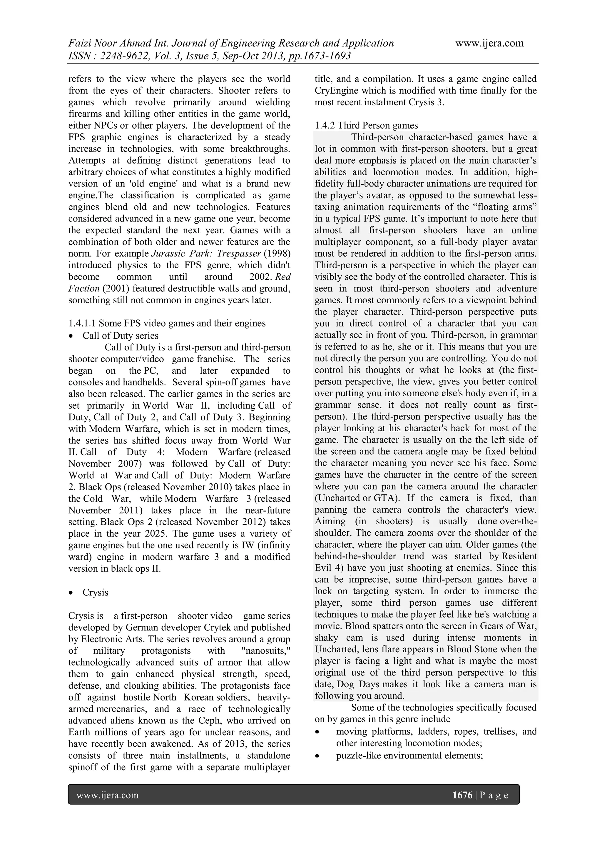 Faizi Noor Ahmad Int. Journal of Engineering Research and Application
ISSN : 2248-9622, Vol. 3, Issue 5, Sep-Oct 2013, pp.1673-1693
refers to the view where the players see the world
from the eyes of their characters. Shooter refers to
games which revolve primarily around wielding
firearms and killing other entities in the game world,
either NPCs or other players. The development of the
FPS graphic engines is characterized by a steady
increase in technologies, with some breakthroughs.
Attempts at defining distinct generations lead to
arbitrary choices of what constitutes a highly modified
version of an 'old engine' and what is a brand new
engine.The classification is complicated as game
engines blend old and new technologies. Features
considered advanced in a new game one year, become
the expected standard the next year. Games with a
combination of both older and newer features are the
norm. For example Jurassic Park: Trespasser (1998)
introduced physics to the FPS genre, which didn't
become
common
until
around
2002. Red
Faction (2001) featured destructible walls and ground,
something still not common in engines years later.
1.4.1.1 Some FPS video games and their engines
 Call of Duty series
Call of Duty is a first-person and third-person
shooter computer/video game franchise. The series
began on the PC, and later expanded to
consoles and handhelds. Several spin-off games have
also been released. The earlier games in the series are
set primarily in World War II, including Call of
Duty, Call of Duty 2, and Call of Duty 3. Beginning
with Modern Warfare, which is set in modern times,
the series has shifted focus away from World War
II. Call of Duty 4: Modern Warfare (released
November 2007) was followed by Call of Duty:
World at War and Call of Duty: Modern Warfare
2. Black Ops (released November 2010) takes place in
the Cold War, while Modern Warfare 3 (released
November 2011) takes place in the near-future
setting. Black Ops 2 (released November 2012) takes
place in the year 2025. The game uses a variety of
game engines but the one used recently is IW (infinity
ward) engine in modern warfare 3 and a modified
version in black ops II.
 Crysis
Crysis is a first-person shooter video game series
developed by German developer Crytek and published
by Electronic Arts. The series revolves around a group
of
military
protagonists
with
"nanosuits,"
technologically advanced suits of armor that allow
them to gain enhanced physical strength, speed,
defense, and cloaking abilities. The protagonists face
off against hostile North Korean soldiers, heavilyarmed mercenaries, and a race of technologically
advanced aliens known as the Ceph, who arrived on
Earth millions of years ago for unclear reasons, and
have recently been awakened. As of 2013, the series
consists of three main installments, a standalone
spinoff of the first game with a separate multiplayer
www.ijera.com

www.ijera.com

title, and a compilation. It uses a game engine called
CryEngine which is modified with time finally for the
most recent instalment Crysis 3.
1.4.2 Third Person games
Third-person character-based games have a
lot in common with first-person shooters, but a great
deal more emphasis is placed on the main character’s
abilities and locomotion modes. In addition, highfidelity full-body character animations are required for
the player’s avatar, as opposed to the somewhat lesstaxing animation requirements of the “floating arms”
in a typical FPS game. It’s important to note here that
almost all first-person shooters have an online
multiplayer component, so a full-body player avatar
must be rendered in addition to the first-person arms.
Third-person is a perspective in which the player can
visibly see the body of the controlled character. This is
seen in most third-person shooters and adventure
games. It most commonly refers to a viewpoint behind
the player character. Third-person perspective puts
you in direct control of a character that you can
actually see in front of you. Third-person, in grammar
is referred to as he, she or it. This means that you are
not directly the person you are controlling. You do not
control his thoughts or what he looks at (the firstperson perspective, the view, gives you better control
over putting you into someone else's body even if, in a
grammar sense, it does not really count as firstperson). The third-person perspective usually has the
player looking at his character's back for most of the
game. The character is usually on the the left side of
the screen and the camera angle may be fixed behind
the character meaning you never see his face. Some
games have the character in the centre of the screen
where you can pan the camera around the character
(Uncharted or GTA). If the camera is fixed, than
panning the camera controls the character's view.
Aiming (in shooters) is usually done over-theshoulder. The camera zooms over the shoulder of the
character, where the player can aim. Older games (the
behind-the-shoulder trend was started by Resident
Evil 4) have you just shooting at enemies. Since this
can be imprecise, some third-person games have a
lock on targeting system. In order to immerse the
player, some third person games use different
techniques to make the player feel like he's watching a
movie. Blood spatters onto the screen in Gears of War,
shaky cam is used during intense moments in
Uncharted, lens flare appears in Blood Stone when the
player is facing a light and what is maybe the most
original use of the third person perspective to this
date, Dog Days makes it look like a camera man is
following you around.
Some of the technologies specifically focused
on by games in this genre include

moving platforms, ladders, ropes, trellises, and
other interesting locomotion modes;

puzzle-like environmental elements;

1676 | P a g e

 
