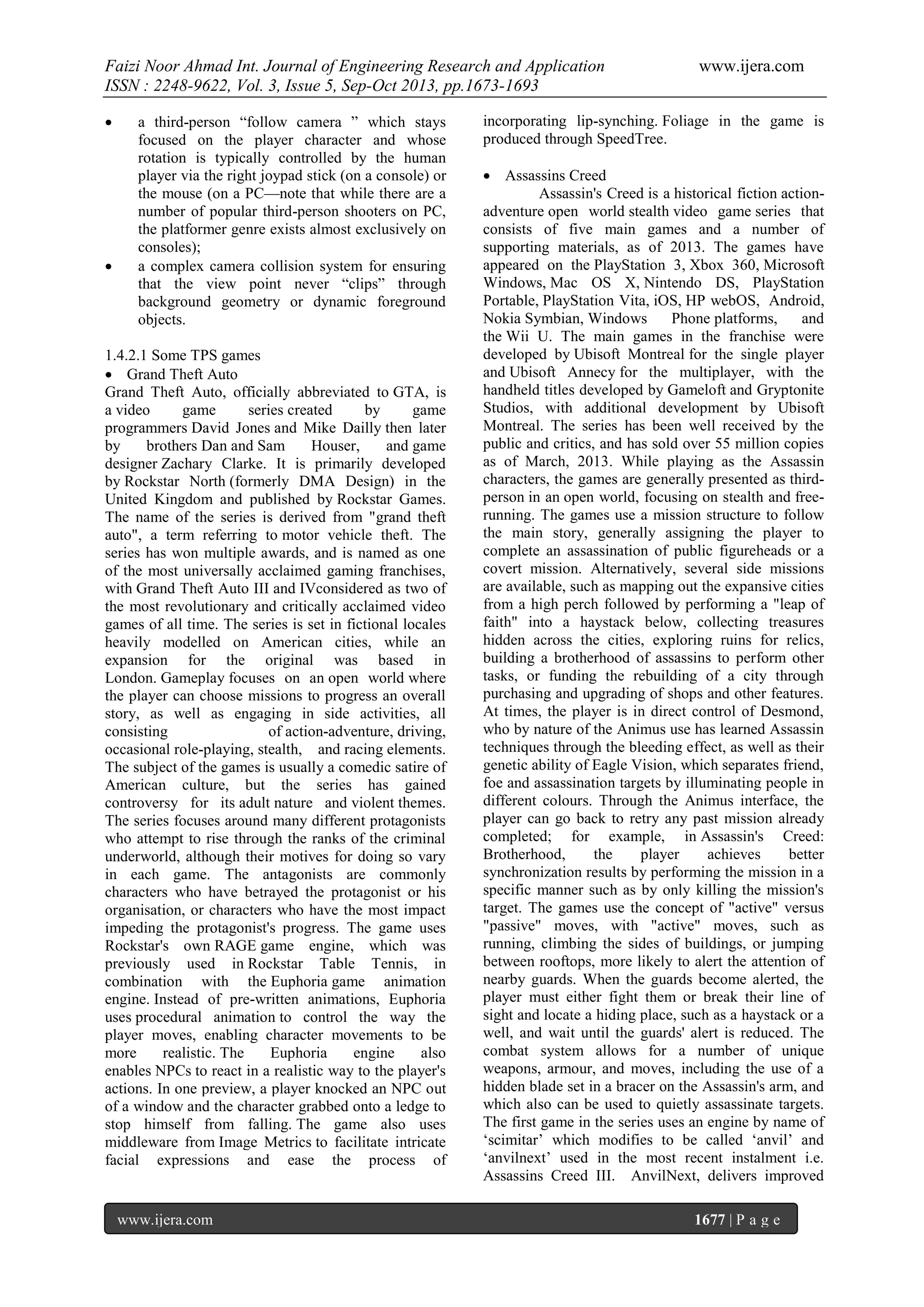 Faizi Noor Ahmad Int. Journal of Engineering Research and Application
ISSN : 2248-9622, Vol. 3, Issue 5, Sep-Oct 2013, pp.1673-1693




a third-person “follow camera ” which stays
focused on the player character and whose
rotation is typically controlled by the human
player via the right joypad stick (on a console) or
the mouse (on a PC—note that while there are a
number of popular third-person shooters on PC,
the platformer genre exists almost exclusively on
consoles);
a complex camera collision system for ensuring
that the view point never “clips” through
background geometry or dynamic foreground
objects.

1.4.2.1 Some TPS games
 Grand Theft Auto
Grand Theft Auto, officially abbreviated to GTA, is
a video
game
series created
by
game
programmers David Jones and Mike Dailly then later
by
brothers Dan and Sam
Houser,
and game
designer Zachary Clarke. It is primarily developed
by Rockstar North (formerly DMA Design) in the
United Kingdom and published by Rockstar Games.
The name of the series is derived from "grand theft
auto", a term referring to motor vehicle theft. The
series has won multiple awards, and is named as one
of the most universally acclaimed gaming franchises,
with Grand Theft Auto III and IVconsidered as two of
the most revolutionary and critically acclaimed video
games of all time. The series is set in fictional locales
heavily modelled on American cities, while an
expansion for the original was based in
London. Gameplay focuses on an open world where
the player can choose missions to progress an overall
story, as well as engaging in side activities, all
consisting
of action-adventure, driving,
occasional role-playing, stealth, and racing elements.
The subject of the games is usually a comedic satire of
American culture, but the series has gained
controversy for its adult nature and violent themes.
The series focuses around many different protagonists
who attempt to rise through the ranks of the criminal
underworld, although their motives for doing so vary
in each game. The antagonists are commonly
characters who have betrayed the protagonist or his
organisation, or characters who have the most impact
impeding the protagonist's progress. The game uses
Rockstar's own RAGE game engine, which was
previously used in Rockstar Table Tennis, in
combination with the Euphoria game animation
engine. Instead of pre-written animations, Euphoria
uses procedural animation to control the way the
player moves, enabling character movements to be
more
realistic. The
Euphoria
engine
also
enables NPCs to react in a realistic way to the player's
actions. In one preview, a player knocked an NPC out
of a window and the character grabbed onto a ledge to
stop himself from falling. The game also uses
middleware from Image Metrics to facilitate intricate
facial expressions and ease the process of

www.ijera.com

www.ijera.com

incorporating lip-synching. Foliage in the game is
produced through SpeedTree.
 Assassins Creed
Assassin's Creed is a historical fiction actionadventure open world stealth video game series that
consists of five main games and a number of
supporting materials, as of 2013. The games have
appeared on the PlayStation 3, Xbox 360, Microsoft
Windows, Mac OS X, Nintendo DS, PlayStation
Portable, PlayStation Vita, iOS, HP webOS, Android,
Nokia Symbian, Windows
Phone platforms,
and
the Wii U. The main games in the franchise were
developed by Ubisoft Montreal for the single player
and Ubisoft Annecy for the multiplayer, with the
handheld titles developed by Gameloft and Gryptonite
Studios, with additional development by Ubisoft
Montreal. The series has been well received by the
public and critics, and has sold over 55 million copies
as of March, 2013. While playing as the Assassin
characters, the games are generally presented as thirdperson in an open world, focusing on stealth and freerunning. The games use a mission structure to follow
the main story, generally assigning the player to
complete an assassination of public figureheads or a
covert mission. Alternatively, several side missions
are available, such as mapping out the expansive cities
from a high perch followed by performing a "leap of
faith" into a haystack below, collecting treasures
hidden across the cities, exploring ruins for relics,
building a brotherhood of assassins to perform other
tasks, or funding the rebuilding of a city through
purchasing and upgrading of shops and other features.
At times, the player is in direct control of Desmond,
who by nature of the Animus use has learned Assassin
techniques through the bleeding effect, as well as their
genetic ability of Eagle Vision, which separates friend,
foe and assassination targets by illuminating people in
different colours. Through the Animus interface, the
player can go back to retry any past mission already
completed; for example, in Assassin's Creed:
Brotherhood,
the
player
achieves
better
synchronization results by performing the mission in a
specific manner such as by only killing the mission's
target. The games use the concept of "active" versus
"passive" moves, with "active" moves, such as
running, climbing the sides of buildings, or jumping
between rooftops, more likely to alert the attention of
nearby guards. When the guards become alerted, the
player must either fight them or break their line of
sight and locate a hiding place, such as a haystack or a
well, and wait until the guards' alert is reduced. The
combat system allows for a number of unique
weapons, armour, and moves, including the use of a
hidden blade set in a bracer on the Assassin's arm, and
which also can be used to quietly assassinate targets.
The first game in the series uses an engine by name of
‘scimitar’ which modifies to be called ‘anvil’ and
‘anvilnext’ used in the most recent instalment i.e.
Assassins Creed III. AnvilNext, delivers improved
1677 | P a g e

 