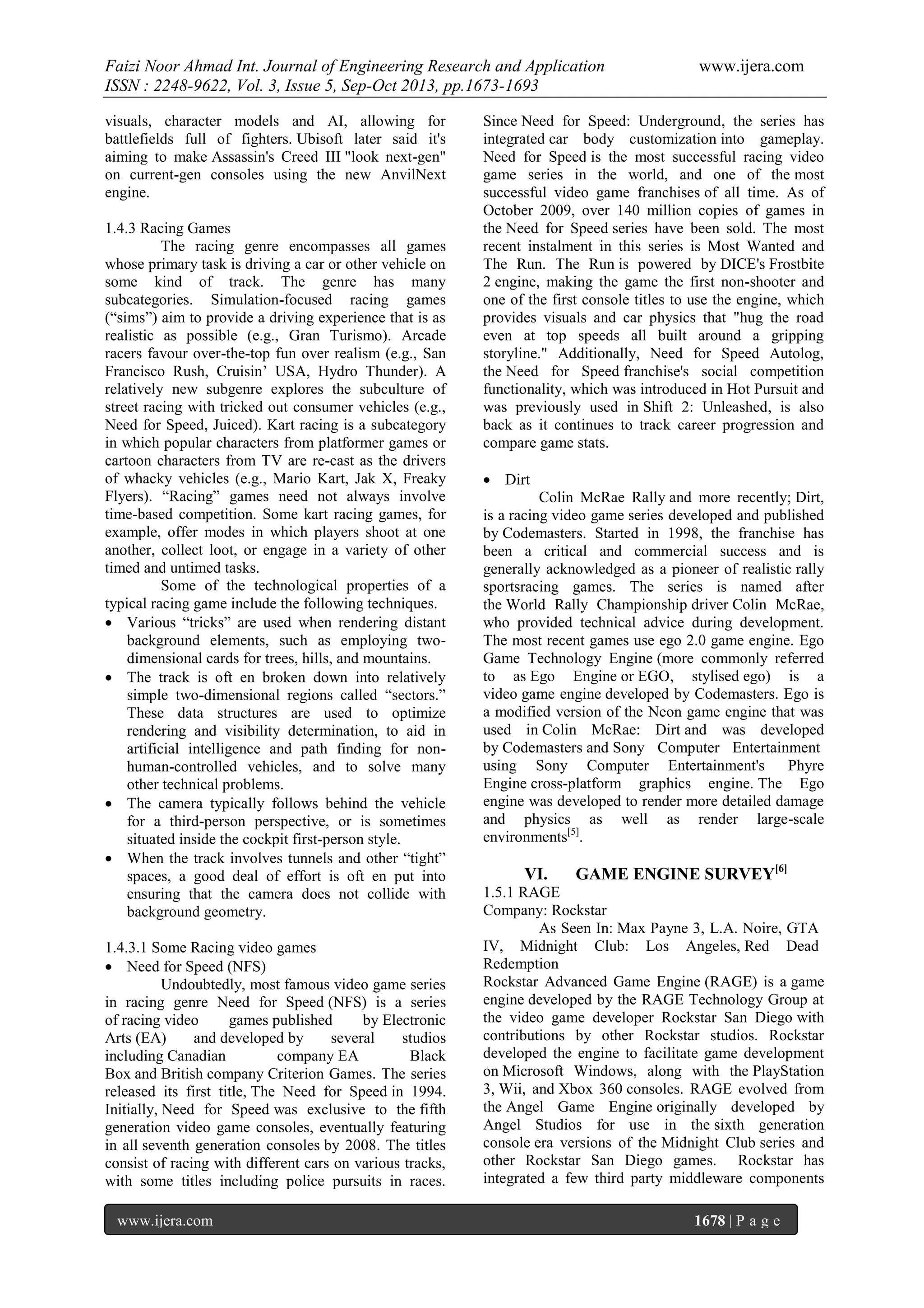 Faizi Noor Ahmad Int. Journal of Engineering Research and Application
ISSN : 2248-9622, Vol. 3, Issue 5, Sep-Oct 2013, pp.1673-1693
visuals, character models and AI, allowing for
battlefields full of fighters. Ubisoft later said it's
aiming to make Assassin's Creed III "look next-gen"
on current-gen consoles using the new AnvilNext
engine.
1.4.3 Racing Games
The racing genre encompasses all games
whose primary task is driving a car or other vehicle on
some kind of track. The genre has many
subcategories. Simulation-focused racing games
(“sims”) aim to provide a driving experience that is as
realistic as possible (e.g., Gran Turismo). Arcade
racers favour over-the-top fun over realism (e.g., San
Francisco Rush, Cruisin’ USA, Hydro Thunder). A
relatively new subgenre explores the subculture of
street racing with tricked out consumer vehicles (e.g.,
Need for Speed, Juiced). Kart racing is a subcategory
in which popular characters from platformer games or
cartoon characters from TV are re-cast as the drivers
of whacky vehicles (e.g., Mario Kart, Jak X, Freaky
Flyers). “Racing” games need not always involve
time-based competition. Some kart racing games, for
example, offer modes in which players shoot at one
another, collect loot, or engage in a variety of other
timed and untimed tasks.
Some of the technological properties of a
typical racing game include the following techniques.
 Various “tricks” are used when rendering distant
background elements, such as employing twodimensional cards for trees, hills, and mountains.
 The track is oft en broken down into relatively
simple two-dimensional regions called “sectors.”
These data structures are used to optimize
rendering and visibility determination, to aid in
artificial intelligence and path finding for nonhuman-controlled vehicles, and to solve many
other technical problems.
 The camera typically follows behind the vehicle
for a third-person perspective, or is sometimes
situated inside the cockpit first-person style.
 When the track involves tunnels and other “tight”
spaces, a good deal of effort is oft en put into
ensuring that the camera does not collide with
background geometry.
1.4.3.1 Some Racing video games
 Need for Speed (NFS)
Undoubtedly, most famous video game series
in racing genre Need for Speed (NFS) is a series
of racing video
games published
by Electronic
Arts (EA)
and developed by
several
studios
including Canadian
company EA
Black
Box and British company Criterion Games. The series
released its first title, The Need for Speed in 1994.
Initially, Need for Speed was exclusive to the fifth
generation video game consoles, eventually featuring
in all seventh generation consoles by 2008. The titles
consist of racing with different cars on various tracks,
with some titles including police pursuits in races.
www.ijera.com

www.ijera.com

Since Need for Speed: Underground, the series has
integrated car body customization into gameplay.
Need for Speed is the most successful racing video
game series in the world, and one of the most
successful video game franchises of all time. As of
October 2009, over 140 million copies of games in
the Need for Speed series have been sold. The most
recent instalment in this series is Most Wanted and
The Run. The Run is powered by DICE's Frostbite
2 engine, making the game the first non-shooter and
one of the first console titles to use the engine, which
provides visuals and car physics that "hug the road
even at top speeds all built around a gripping
storyline." Additionally, Need for Speed Autolog,
the Need for Speed franchise's social competition
functionality, which was introduced in Hot Pursuit and
was previously used in Shift 2: Unleashed, is also
back as it continues to track career progression and
compare game stats.
 Dirt
Colin McRae Rally and more recently; Dirt,
is a racing video game series developed and published
by Codemasters. Started in 1998, the franchise has
been a critical and commercial success and is
generally acknowledged as a pioneer of realistic rally
sportsracing games. The series is named after
the World Rally Championship driver Colin McRae,
who provided technical advice during development.
The most recent games use ego 2.0 game engine. Ego
Game Technology Engine (more commonly referred
to as Ego Engine or EGO, stylised ego) is a
video game engine developed by Codemasters. Ego is
a modified version of the Neon game engine that was
used in Colin McRae: Dirt and was developed
by Codemasters and Sony Computer Entertainment
using Sony Computer Entertainment's
Phyre
Engine cross-platform graphics engine. The Ego
engine was developed to render more detailed damage
and physics as well as render large-scale
environments[5].

VI.

GAME ENGINE SURVEY[6]

1.5.1 RAGE
Company: Rockstar
As Seen In: Max Payne 3, L.A. Noire, GTA
IV, Midnight Club: Los Angeles, Red Dead
Redemption
Rockstar Advanced Game Engine (RAGE) is a game
engine developed by the RAGE Technology Group at
the video game developer Rockstar San Diego with
contributions by other Rockstar studios. Rockstar
developed the engine to facilitate game development
on Microsoft Windows, along with the PlayStation
3, Wii, and Xbox 360 consoles. RAGE evolved from
the Angel Game Engine originally developed by
Angel Studios for use in the sixth generation
console era versions of the Midnight Club series and
other Rockstar San Diego games. Rockstar has
integrated a few third party middleware components
1678 | P a g e

 