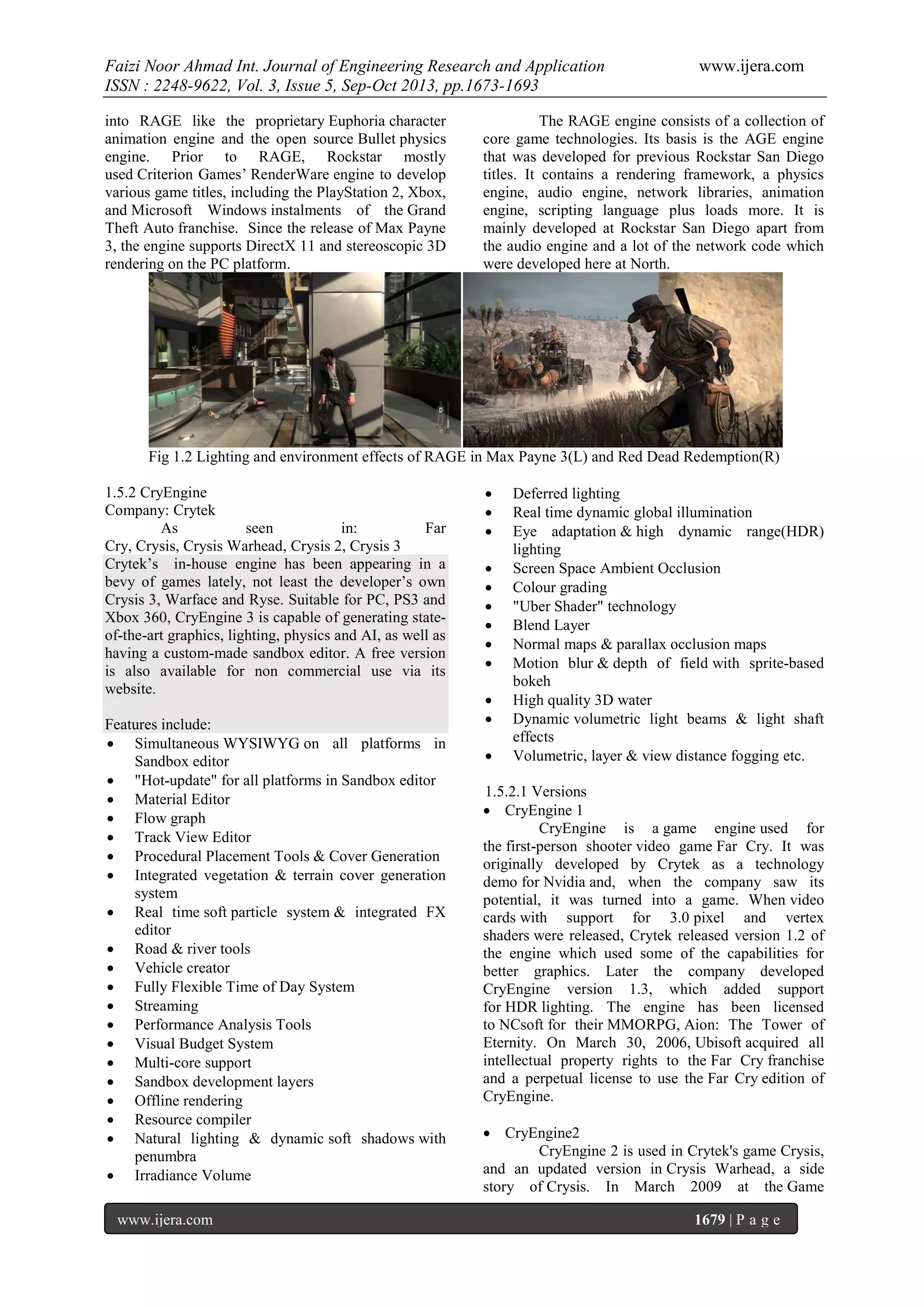 Faizi Noor Ahmad Int. Journal of Engineering Research and Application
ISSN : 2248-9622, Vol. 3, Issue 5, Sep-Oct 2013, pp.1673-1693
into RAGE like the proprietary Euphoria character
animation engine and the open source Bullet physics
engine. Prior to RAGE, Rockstar mostly
used Criterion Games’ RenderWare engine to develop
various game titles, including the PlayStation 2, Xbox,
and Microsoft Windows instalments of the Grand
Theft Auto franchise. Since the release of Max Payne
3, the engine supports DirectX 11 and stereoscopic 3D
rendering on the PC platform.

www.ijera.com

The RAGE engine consists of a collection of
core game technologies. Its basis is the AGE engine
that was developed for previous Rockstar San Diego
titles. It contains a rendering framework, a physics
engine, audio engine, network libraries, animation
engine, scripting language plus loads more. It is
mainly developed at Rockstar San Diego apart from
the audio engine and a lot of the network code which
were developed here at North.

Fig 1.2 Lighting and environment effects of RAGE in Max Payne 3(L) and Red Dead Redemption(R)
1.5.2 CryEngine
Company: Crytek
As
seen
in:
Far
Cry, Crysis, Crysis Warhead, Crysis 2, Crysis 3
Crytek’s in-house engine has been appearing in a
bevy of games lately, not least the developer’s own
Crysis 3, Warface and Ryse. Suitable for PC, PS3 and
Xbox 360, CryEngine 3 is capable of generating stateof-the-art graphics, lighting, physics and AI, as well as
having a custom-made sandbox editor. A free version
is also available for non commercial use via its
website.
Features include:
 Simultaneous WYSIWYG on all platforms in
Sandbox editor
 "Hot-update" for all platforms in Sandbox editor
 Material Editor
 Flow graph
 Track View Editor
 Procedural Placement Tools & Cover Generation
 Integrated vegetation & terrain cover generation
system
 Real time soft particle system & integrated FX
editor
 Road & river tools
 Vehicle creator
 Fully Flexible Time of Day System
 Streaming
 Performance Analysis Tools
 Visual Budget System
 Multi-core support
 Sandbox development layers
 Offline rendering
 Resource compiler
 Natural lighting & dynamic soft shadows with
penumbra
 Irradiance Volume
www.ijera.com














Deferred lighting
Real time dynamic global illumination
Eye adaptation & high dynamic range(HDR)
lighting
Screen Space Ambient Occlusion
Colour grading
"Uber Shader" technology
Blend Layer
Normal maps & parallax occlusion maps
Motion blur & depth of field with sprite-based
bokeh
High quality 3D water
Dynamic volumetric light beams & light shaft
effects
Volumetric, layer & view distance fogging etc.

1.5.2.1 Versions
 CryEngine 1
CryEngine is a game engine used for
the first-person shooter video game Far Cry. It was
originally developed by Crytek as a technology
demo for Nvidia and, when the company saw its
potential, it was turned into a game. When video
cards with support for 3.0 pixel and vertex
shaders were released, Crytek released version 1.2 of
the engine which used some of the capabilities for
better graphics. Later the company developed
CryEngine version 1.3, which added support
for HDR lighting. The engine has been licensed
to NCsoft for their MMORPG, Aion: The Tower of
Eternity. On March 30, 2006, Ubisoft acquired all
intellectual property rights to the Far Cry franchise
and a perpetual license to use the Far Cry edition of
CryEngine.
 CryEngine2
CryEngine 2 is used in Crytek's game Crysis,
and an updated version in Crysis Warhead, a side
story of Crysis. In March 2009 at the Game
1679 | P a g e

 