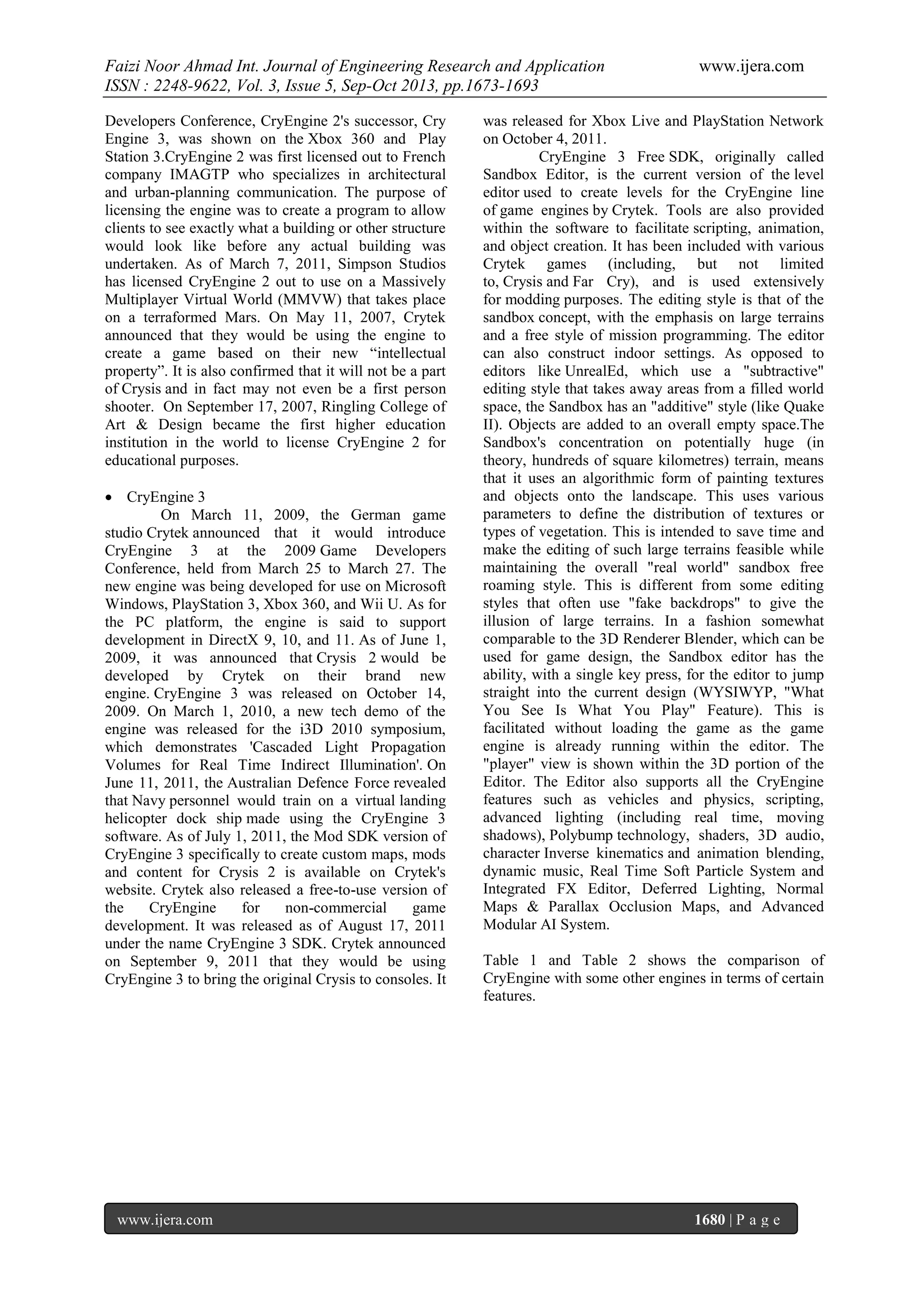 Faizi Noor Ahmad Int. Journal of Engineering Research and Application
ISSN : 2248-9622, Vol. 3, Issue 5, Sep-Oct 2013, pp.1673-1693
Developers Conference, CryEngine 2's successor, Cry
Engine 3, was shown on the Xbox 360 and Play
Station 3.CryEngine 2 was first licensed out to French
company IMAGTP who specializes in architectural
and urban-planning communication. The purpose of
licensing the engine was to create a program to allow
clients to see exactly what a building or other structure
would look like before any actual building was
undertaken. As of March 7, 2011, Simpson Studios
has licensed CryEngine 2 out to use on a Massively
Multiplayer Virtual World (MMVW) that takes place
on a terraformed Mars. On May 11, 2007, Crytek
announced that they would be using the engine to
create a game based on their new “intellectual
property”. It is also confirmed that it will not be a part
of Crysis and in fact may not even be a first person
shooter. On September 17, 2007, Ringling College of
Art & Design became the first higher education
institution in the world to license CryEngine 2 for
educational purposes.
 CryEngine 3
On March 11, 2009, the German game
studio Crytek announced that it would introduce
CryEngine 3 at the 2009 Game Developers
Conference, held from March 25 to March 27. The
new engine was being developed for use on Microsoft
Windows, PlayStation 3, Xbox 360, and Wii U. As for
the PC platform, the engine is said to support
development in DirectX 9, 10, and 11. As of June 1,
2009, it was announced that Crysis 2 would be
developed by Crytek on their brand new
engine. CryEngine 3 was released on October 14,
2009. On March 1, 2010, a new tech demo of the
engine was released for the i3D 2010 symposium,
which demonstrates 'Cascaded Light Propagation
Volumes for Real Time Indirect Illumination'. On
June 11, 2011, the Australian Defence Force revealed
that Navy personnel would train on a virtual landing
helicopter dock ship made using the CryEngine 3
software. As of July 1, 2011, the Mod SDK version of
CryEngine 3 specifically to create custom maps, mods
and content for Crysis 2 is available on Crytek's
website. Crytek also released a free-to-use version of
the
CryEngine
for
non-commercial
game
development. It was released as of August 17, 2011
under the name CryEngine 3 SDK. Crytek announced
on September 9, 2011 that they would be using
CryEngine 3 to bring the original Crysis to consoles. It

www.ijera.com

www.ijera.com

was released for Xbox Live and PlayStation Network
on October 4, 2011.
CryEngine 3 Free SDK, originally called
Sandbox Editor, is the current version of the level
editor used to create levels for the CryEngine line
of game engines by Crytek. Tools are also provided
within the software to facilitate scripting, animation,
and object creation. It has been included with various
Crytek games (including, but not limited
to, Crysis and Far Cry), and is used extensively
for modding purposes. The editing style is that of the
sandbox concept, with the emphasis on large terrains
and a free style of mission programming. The editor
can also construct indoor settings. As opposed to
editors like UnrealEd, which use a "subtractive"
editing style that takes away areas from a filled world
space, the Sandbox has an "additive" style (like Quake
II). Objects are added to an overall empty space.The
Sandbox's concentration on potentially huge (in
theory, hundreds of square kilometres) terrain, means
that it uses an algorithmic form of painting textures
and objects onto the landscape. This uses various
parameters to define the distribution of textures or
types of vegetation. This is intended to save time and
make the editing of such large terrains feasible while
maintaining the overall "real world" sandbox free
roaming style. This is different from some editing
styles that often use "fake backdrops" to give the
illusion of large terrains. In a fashion somewhat
comparable to the 3D Renderer Blender, which can be
used for game design, the Sandbox editor has the
ability, with a single key press, for the editor to jump
straight into the current design (WYSIWYP, "What
You See Is What You Play" Feature). This is
facilitated without loading the game as the game
engine is already running within the editor. The
"player" view is shown within the 3D portion of the
Editor. The Editor also supports all the CryEngine
features such as vehicles and physics, scripting,
advanced lighting (including real time, moving
shadows), Polybump technology, shaders, 3D audio,
character Inverse kinematics and animation blending,
dynamic music, Real Time Soft Particle System and
Integrated FX Editor, Deferred Lighting, Normal
Maps & Parallax Occlusion Maps, and Advanced
Modular AI System.
Table 1 and Table 2 shows the comparison of
CryEngine with some other engines in terms of certain
features.

1680 | P a g e

 