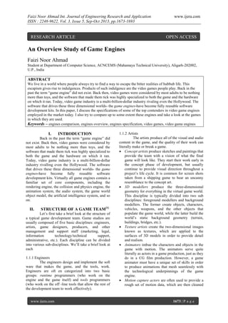 Faizi Noor Ahmad Int. Journal of Engineering Research and Application
ISSN : 2248-9622, Vol. 3, Issue 5, Sep-Oct 2013, pp.1673-1693

RESEARCH ARTICLE

www.ijera.com

OPEN ACCESS

An Overview Study of Game Engines
Faizi Noor Ahmad
Student at Department of Computer Science, ACNCEMS (Mahamaya Technical University), Aligarh-202002,
U.P., India

ABSTRACT
We live in a world where people always try to find a way to escape the bitter realities of hubbub life. This
escapism gives rise to indulgences. Products of such indulgence are the video games people play. Back in the
past the term “game engine” did not exist. Back then, video games were considered by most adults to be nothing
more than toys, and the software that made them tick was highly specialized to both the game and the hardware
on which it ran. Today, video game industry is a multi-billion-dollar industry rivaling even the Hollywood. The
software that drives these three dimensional worlds- the game engines-have become fully reusable software
development kits. In this paper, I discuss the specifications of some of the top contenders in video game engines
employed in the market today. I also try to compare up to some extent these engines and take a look at the games
in which they are used.
Keywords – engines comparison, engines overview, engines specification, video games, video game engines

I.

INTRODUCTION

Back in the past the term “game engine” did
not exist. Back then, video games were considered by
most adults to be nothing more than toys, and the
software that made them tick was highly specialized to
both the game and the hardware on which it ran.
Today, video game industry is a multi-billion-dollar
industry rivalling even the Hollywood. The software
that drives these three dimensional worlds- the game
engines-have become fully reusable software
development kits. Virtually all game engines contain a
familiar set of core components, including the
rendering engine, the collision and physics engine, the
animation system, the audio system, the game world
object model, the artificial intelligence system, and so
on.

II.

STRUCTURE OF A GAME TEAM[1]

Let’s first take a brief look at the structure of
a typical game development team. Game studios are
usually composed of five basic disciplines: engineers,
artists, game designers, producers, and other
management and support staff (marketing, legal,
information
technology/technical
support,
administrative, etc.). Each discipline can be divided
into various sub-disciplines. We’ll take a brief look at
each
1.1.1 Engineers
The engineers design and implement the soft
ware that makes the game, and the tools, work.
Engineers are oft en categorized into two basic
groups: runtime programmers (who work on the
engine and the game itself) and tools programmers
(who work on the off -line tools that allow the rest of
the development team to work effectively).
www.ijera.com

1.1.2 Artists
The artists produce all of the visual and audio
content in the game, and the quality of their work can
literally make or break a game.
 Concept artists produce sketches and paintings that
provide the team with a vision of what the final
game will look like. They start their work early in
the concept phase of development, but usually
continue to provide visual direction throughout a
project’s life cycle. It is common for screen shots
taken from a shipping game to bear an uncanny
resemblance to the concept art.
 3D modellers produce the three-dimensional
geometry for everything in the virtual game world.
This discipline is typically divided into two sub
disciplines: foreground modellers and background
modellers. The former create objects, characters,
vehicles, weapons, and the other objects that
populate the game world, while the latter build the
world’s static background geometry (terrain,
buildings, bridges, etc.).
 Texture artists create the two-dimensional images
known as textures, which are applied to the
surfaces of 3D models in order to provide detail
and realism.
 Animators imbue the characters and objects in the
game with motion. The animators serve quite
literally as actors in a game production, just as they
do in a CG film production. However, a game
animator must have a unique set of skills in order
to produce animations that mesh seamlessly with
the technological underpinnings of the game
engine.
 Motion capture actors are often used to provide a
rough set of motion data, which are then cleaned

1673 | P a g e

 