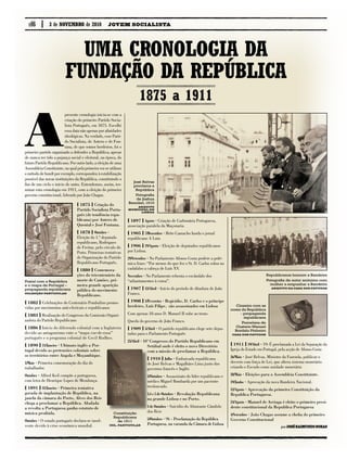 { 1911 } 19/Abril · 19: É proclamada a Lei da Separação da
Igreja do Estado em Portugal, pela acção de Afonso Costa
26/Maio · José Relvas, Ministro da Fazenda, publicar o
decreto com força de Lei, que altera sistema monetário
criando o Escudo como unidade monetária
28/Maio · Eleições para a Assembleia Constituinte.
19/Junho · Aprovação da nova Bandeira Nacional.
12/Agosto · Aprovação da primeira Constituição da
Republica Portuguesa.	
24/Agosto · Manuel de Arriaga é eleito o primeiro presi-
dente constitucional da Republica Portuguesa
4/Setembro · João Chagas assume a chefia do primeiro
Governo Constitucional
p.06
A
presente cronologia inicia-se com a
criação do primeiro Partido Socia-
lista Português, em 1875. Escolhi
essa data não apenas por afinidades
ideológicas. Na verdade, esse Parti-
do Socialista, de Antero e de Fon-
tana, de que somos herdeiros, foi o
primeiro partido organizado a defender a República, apesar
de nunca ter tido a pujança social e eleitoral, na época, do
futuro Partido Republicano. Por outro lado, a eleição de uma
Assembleia Constituinte, na qual pela primeira vez se utilizou
o método de hondt por exemplo, correspondeu à estabilização
possível das novas instituições da República, constituindo o
fim de um ciclo o início de outro. Entendemos, assim, ter-
minar esta cronologia em 1911, com a eleição do primeiro
governo constitucional, liderado por João Chagas.
Uma cronologia da
fundação da República
porJosé Raimundo Noras
{ 1875 } Criação do
Partido Socialista Portu-
guês (de tendência repu-
blicana) por Antero de
Quental e José Fontana.
{ 1878 } Outubro ·
Eleição do 1.º deputado
republicano, Rodrigues
de Freitas, pelo círculo do
Porto. Primeiras tentativas
de Organização do Partido
Republicano Português.
{ 1880 } Comemora-
ções do tricentenário da
morte de Camões, pri-
meira grande aparição
pública do movimento
Republicano.
{ 1882 } Celebrações do Centenário Pombalino promo-
vidas por movimentos anti-clericais e republicanos
{ 1883 } Realização do Congresso da Comissão Organi-
zadora do Partido Republicano
{ 1886 } Início do diferendo colonial com a Inglaterra
devido ao antagonismo ente o “mapa cor-de-rosa”
português e o programa colonial de Cecil Rodhes.
{ 1890 } 11/Janeiro · Ultimato inglês a Por-
tugal devido as pretensões coloniais sobre
os territórios entre Angola e Moçambique.
1/Maio · Primeira comemoração do dia do
trabalhador.
Outubro · Alfred Keil compõe a portuguesa,
com letra de Henrique Lopes de Mendonça.
{ 1891 } 31/Janeiro · Primeira tentativa
gorada de implantação de República, na
janela da câmara do Porto, Alves dos Reis
chega a proclamar a República. Abafada
a revolta a Portuguesa ganha estatuto de
música proibida.
Outubro · O estado português declara-se insol-
vente devido à crise económica mundial.
{ 1897 } Agosto · Criação de Carbonária Portuguesa,
associação paralela da Maçonaria.
{ 1905 } 7/Dezembro · Brito Camacho funda o jornal
republicano A Luta
{ 1906 } 19/Agosto · Eleição de deputados republicanos
por Lisboa.
29/Setembro · No Parlamento Afonso Costa profere a polé-
mica frase: “Por menos do que fez o Sr. D. Carlos rolou no
cadafalso a cabeça de Luís XV.
Novembro · No Parlamento rebenta o escândalo dos
“adiantamentos à coroa”.
{ 1907 } 12/Abril · Início do período de ditadura de João
Franco.
{ 1908 } 1/Fevereiro · Regicídio, D. Carlos e o príncipe
herdeiro, Luís Filipe, são assassinados em Lisboa
Com apenas 18 anos D. Manuel II sobe ao trono
Queda do governo de João Franco.
{ 1909 } 5/Abril · O partido republicano elege sete depu-
tados para o Parlamento Português
25/Abril · 10º Congresso do Partido Republicano em
Setúbal onde é eleito o novo Directório
com a missão de proclamar a República.
{ 1910 } Julho · Embaixada republicana
de José Relvas e Magalhães Lima junto dos
governos francês e Inglês
3/Outubro · Assassinato do líder republicano e
médico Miguel Bombarda por um paciente 	
tresloucado.
3,4 e 5 de Outubro · Revolução Republicana
na grande Lisboa e no Porto.
4 de Outubro · Suicídio do Almirante Cândido
dos Reis
5/Outubro · 9h - Proclamação da República
Portuguesa, na varanda da Câmara de Lisboa
Postal com a República
e o mapa de Portugal –
propaganda republicana
Colecção Particular
1875 a 1911
José Relvas
proclama a
República
Fotografia
de Joshua
Benoliel, 1910
Arquivo
Municipal de
Lisboa
Constituição
Republicana
de 1911
Col. Particular
Republicanos honram a Bandeira
Fotografia de autor anónimo com
mulher a empunhar a Bandeira
Arquivo da Casa dos Patudos
Cinzeiro com as
cores da República
- propaganda
republicana
Porcelana de
Gustavo Manuel
Bordalo Pinheiro
Casa dos Patudos
JOVEM SOCIALISTA3 de novembro de 2010
 