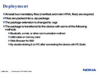 Deployment At least two mandatory files (manifest and main HTML files) are required Files are packed into a .zip package The package extension is changed to .wgz The package is transferred to the device with some of the following methods Bluetooth, e-mail, or other communication method USB cable or memory card Web Browser for S60 By double-clicking it on PC after connecting the device with PC Suite  © 2008  Nokia   V1-Filename.ppt / YYYY-MM-DD / Initials 