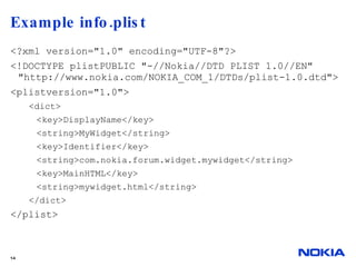 Example info.plist  <?xml version="1.0" encoding="UTF-8"?> <!DOCTYPE plistPUBLIC "-//Nokia//DTD PLIST 1.0//EN" "http://www.nokia.com/NOKIA_COM_1/DTDs/plist-1.0.dtd"> <plistversion="1.0"> <dict> <key>DisplayName</key> <string>MyWidget</string> <key>Identifier</key> <string>com.nokia.forum.widget.mywidget</string> <key>MainHTML</key> <string>mywidget.html</string> </dict> </plist>  