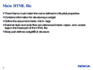 Main HTML file  There Name must match the name defined in info.plist properties Contains information for structuring a widget Define the document inside <html> tags External style and code files are referenced inside <style> and <script> tags in the head part of the HTML file Body part defines widget’s UI structure  