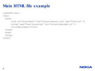 Main HTML file example  <!DOCTYPE html> <html> <head> <link rel="StyleSheet" href="styles/general.css" type="text/css" /> <script type="text/javascript" src="scripts/mywidget.js" /> <title>My widget</title> </head> <body>  </body> </html> 