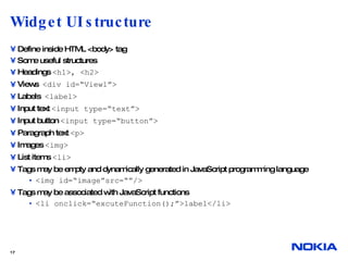 Widget UI structure  Define inside HTML <body> tag Some useful structures Headings  <h1>, <h2> Views  <div id=“View1”> Labels  <label> Input text  <input type=“text”> Input button  <input type=“button”> Paragraph text  <p> Images  <img> List items  <li> Tags may be empty and dynamically generated in JavaScript programming language <img id=“image”src=“”/> Tags may be associated with JavaScript functions <li onclick=“excuteFunction();”>label</li>  
