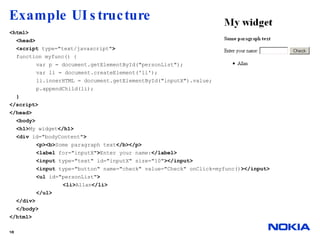Example UI structure <html> <head> <script  type="text/javascript" > function myfunc() { var p = document.getElementById("personList"); var li = document.createElement('li'); li.innerHTML = document.getElementById("inputX").value; p.appendChild(li); } </script> </head> <body> <h1> My widget </h1> <div  id="bodyContent" > <p><b> Some paragraph text </b></p> <label  for="inputX" > Enter your name: </label> <input  type="text" id="inputX" size="10" ></input> <input  type="button" name="check" value="Check" onClick=myfunc() ></input> <ul  id="personList" > <li> Allan </li> </ul> </div> </body>  </html> 