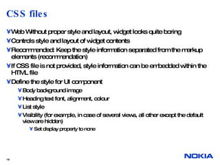 CSS files Web Without proper style and layout, widget looks quite boring Controls style and layout of widget contents Recommended: Keep the style information separated from the markup elements (recommendation) If CSS file is not provided, style information can be embedded within the HTML file Define the style for UI component Body background image Heading text font, alignment, colour List style Visibility (for example, in case of several views, all other except the default view are hidden) Set display property to none  