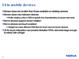 UI in mobile devices Screen sizes are smaller than those available on desktop devices Screen sizes vary between devices Prefer relative units in CSS to specify the characteristics of screen elements Some devices support screen rotation Some devices are touch-enabled Widget can have different CSS files for touch and non-touch devices UI for touch interaction can provide clickable HTML elements large enough to select with a finger  