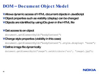 DOM – Document Object Model Allows dynamic access of HTML document objects in JavaScript Object properties such as visibility (display) can be changed Objects are identified by using IDs given in the HTML file Get access to an object document.getElementById(“bodyContent”) Change style properties (visibility in this case) document.getElementById(“bodyContent”).style.display= “none”; Define image file dynamically document.getElementById(“image”).setAttribute('src', “image1.jpg”);  