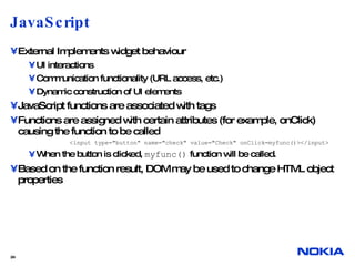 JavaScript External Implements widget behaviour UI interactions Communication functionality (URL access, etc.) Dynamic construction of UI elements JavaScript functions are associated with tags Functions are assigned with certain attributes (for example, onClick) causing the function to be called <input type="button" name="check" value="Check" onClick=myfunc()></input> When the button is clicked,  myfunc()  function will be called. Based on the function result, DOM may be used to change HTML object properties  