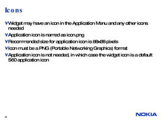 Icons  Widget may have an icon in the Application Menu and any other icons needed Application icon is named as icon.png Recommended size for application icon is 88x88 pixels Icon must be a PNG (Portable Networking Graphics) format Application icon is not needed, in which case the widget icon is a default S60 application icon  