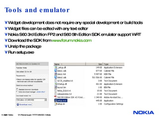 Tools and emulator Widget development does not require any special development or build tools Widget files can be edited with any text editor Nokia S60 3rd Edition FP2 and S60 5th Edition SDK emulator support WRT Download the SDK from  www.forum.nokia.com Unzip the package Run setup.exe  © 2008  Nokia   V1-Filename.ppt / YYYY-MM-DD / Initials 