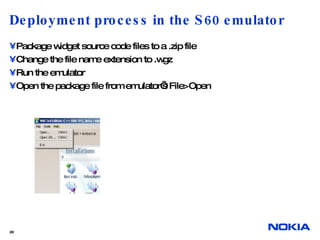 Deployment process in the S60 emulator Package widget source code files to a .zip file Change the file name extension to .wgz Run the emulator Open the package file from emulator’s File>Open  