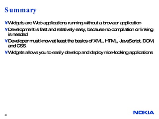 Summary Widgets are Web applications running without a browser application Development is fast and relatively easy, because no compilation or linking is needed Developer must know at least the basics of XML, HTML, JavaScript, DOM, and CSS Widgets allows you to easily develop and deploy nice-looking applications  