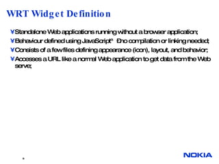 WRT Widget Definition Standalone Web applications running without a browser application; Behaviour defined using JavaScript™–no compilation or linking needed; Consists of a few files defining appearance (icon), layout, and behavior; Accesses a URL like a normal Web application to get data from the Web serve; 