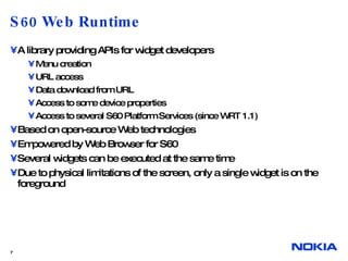 S60 Web Runtime A library providing APIs for widget developers Menu creation URL access Data download from URL Access to some device properties Access to several S60 Platform Services (since WRT 1.1) Based on open-source Web technologies Empowered by Web Browser for S60 Several widgets can be executed at the same time Due to physical limitations of the screen, only a single widget is on the foreground 