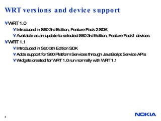 WRT versions and device support WRT 1.0 Introduced in S60 3rd Edition, Feature Pack 2 SDK Available as an update to selected S60 3rd Edition, Feature Pack1 devices WRT 1.1 Introduced in S60 5th Edition SDK Adds support for S60 Platform Services through JavaScript Service APIs Widgets created for WRT 1.0 run normally with WRT 1.1  
