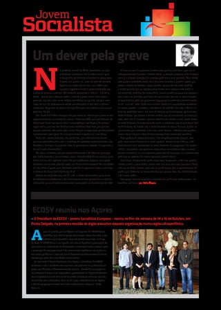 Jovem
Socıalista
 Um dever pela greve

 N
                            a pretérita manhã de 24 de Novembro, ao ligar          A nova maioria de governo encetou uma política neoliberal que visa o
                            o televisor e conectar-me às redes sociais para     enfraquecimento do actual Estado Social, a redução progressiva de direitos
                            acompanhar os desenvolvimentos da greve geral,      sociais e a desvalorização dos serviços públicos e seus agentes. Com efeito,
                            deparo-me, pasme-se, com um coro de censura         esta política estribada numa série de juízos viciados à partida, optou por
                            àqueles que optaram no seu livre arbítrio por       cortar a direito no Estado e seus agentes, poupando em certa medida
                            exercer o legítimo direito à greve convocada por    o sector privado por ser oportunisticamente mais conveniente dividir a
 ambas as centrais sindicais. Ao invés da recorrente e ridícula – e já de si    aplicação das medidas de austeridade. Juízos viciados porque nos apresen-
 triste – guerra dos números sobre a adesão à greve entre sindicatos e          tam como um privilégio que deve ser penalizado, por ora na remuneração,
 governo, assisto a um aceso debate nos fóruns de opinião, em que uma           os funcionários públicos possuírem segurança no trabalho e terem direito
 larga maioria de portugueses emite considerações simplistas e críticas         ao 13.º e ao 14.º mês. Nada mais errado! Errado é a precariedade existente
 mordazes, chegando ao cúmulo de apelidar como malandros os teimosos            no sector privado, a eventual inexistência de subsídio de natal e férias, e a
 grevistas do dia.                                                              falta de protecção social, em caso de doença ou desemprego, para muitos
    Ora, fruto dos difíceis tempos em que vivemos, admito que possa existir     trabalhadores, por norma a recibos verdes, que se encontram no sector pri-
 alguma confusão na cabeça de alguns, criada também pela proliferação de        vado. Mas não é inocente a política divisionista levada a cabo, desta forma
 ideias neoliberais por jornalistas e comentadores nos órgãos de comuni-        os trabalhadores do sector privado caem no embuste que os privilégios dos
 cação social, que nos são ditadas como verdades absolutas que poucos           trabalhadores do Estado são a razão de todos os males da crise, dando-se
 ousam contestar. Por outro lado, outros há que se regozijam por finalmente     igualmente por contentes, aliás uma sorte imensa, estarem empregados
 aproveitarem esta época de crise para verem vingadas as suas ideias.           numa altura em que a taxa de desemprego bate sucessivos recordes.
    Dirijo-me, essencialmente, aos primeiros, que circunstancialmente              Esta política do retrocesso social e do empobrecimento forçado, não
 possam estar ofuscados com a catadupa de verdades pretensamente inso-          pode nem nunca deverá ser a nossa política. Nestas horas difíceis, o PS
 fismáveis, mas que no passado e/ou no presente se reveem na esquerda e         deve assumir-se e apresentar-se como defensor do progresso e da moder-
 no socialismo democrático.                                                     nidade, avançando com políticas alternativas consubstanciadas no cresci-
    No actual contexto, em que aproximadamente 3 Milhões de portugue-           mento económico, na consequente promoção do emprego, no investimento
 ses, trabalhadores e pensionistas, veem reduzido 20% do seu salário, ques-     público e na reforma do nosso estimado Estado Social.
 tiono se é ou não legítimo e mais do que justificado convocar uma greve           Por último, deixemos de parte complexos burgueses, o PS é um partido
 constitucionalmente prevista como um direito fundamental? Se se justifica      aberto a todos e para todos, sendo uma das suas maiores riquezas a desig-
 ou não aderir à greve para combater medidas desgarradas como aumentar          nada pluralidade interna, mas não se olvide nunca que originariamente foi
 o número de horas de trabalho por dia?                                         criado para defender os interesses dos que menos têm, dos trabalhadores
    Parece-me evidente que sim! É, aliás, a forma democrática para os tra-      e da classe média.
 balhadores manifestaram o seu descontentamento perante tais medidas,              Esta greve não era somente o exercício de um direito fundamental, era
 reiterando ser um direito fundamental consagrado na Constituição de Abril.     também um dever! por Pedro Ângelo




 ECOSY reuniu nos Açores
›› O Presidium da ECOSY – Jovens Socialistas Europeus – reuniu no fim-de-semana de 14 a 16 de Outubro, em
Ponta Delgada, na primeira reunião do órgão executivo daquela organização numa região ultraperiférica.



A
             ntes da partida para os Açores, os dirigentes da ECOSY foram
             recebidos pelo líder do grupo parlamentar, Carlos Zorrinho, e em
             audiência pelo Secretário-Geral do Partido Socialista, no Largo
do Rato. A ECOSY focou a sua agenda nos actuais desafios à governação da
zona Euro e na necessidade de desenvolver iniciativas à escala europeia para
a promoção do emprego jovem e do crescimento económico, em particular
nas zonas periféricas e cujos índices de desenvolvimento carecem de maior
atenção por parte das autoridades comunitárias.
    Na sua visita à Região Autónoma dos Açores, o Presidium da ECOSY
contactou ainda a realidade local açoriana, em particular as políticas de em-
prego, qualificações e desenvolvimento regional, através de um programa
de contactos directos com responsáveis governativos da Região Autónoma,
com dirigentes locais do PS e da JS, de visitas ao terreno e de uma reunião
de trabalho com o Secretário-Geral da JS e com o Presidente da JS-Açores
e líder do grupo parlamentar socialista na Assembleia Regional, Berto
Messias .
 