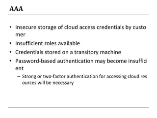 AAA
• Insecure storage of cloud access credentials by custo
mer
• Insufficient roles available
• Credentials stored on a transitory machine
• Password-based authentication may become insuffici
ent
– Strong or two-factor authentication for accessing cloud res
ources will be necessary
 