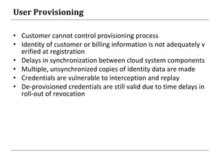 User Provisioning
• Customer cannot control provisioning process
• Identity of customer or billing information is not adequately v
erified at registration
• Delays in synchronization between cloud system components
• Multiple, unsynchronized copies of identity data are made
• Credentials are vulnerable to interception and replay
• De-provisioned credentials are still valid due to time delays in
roll-out of revocation
 